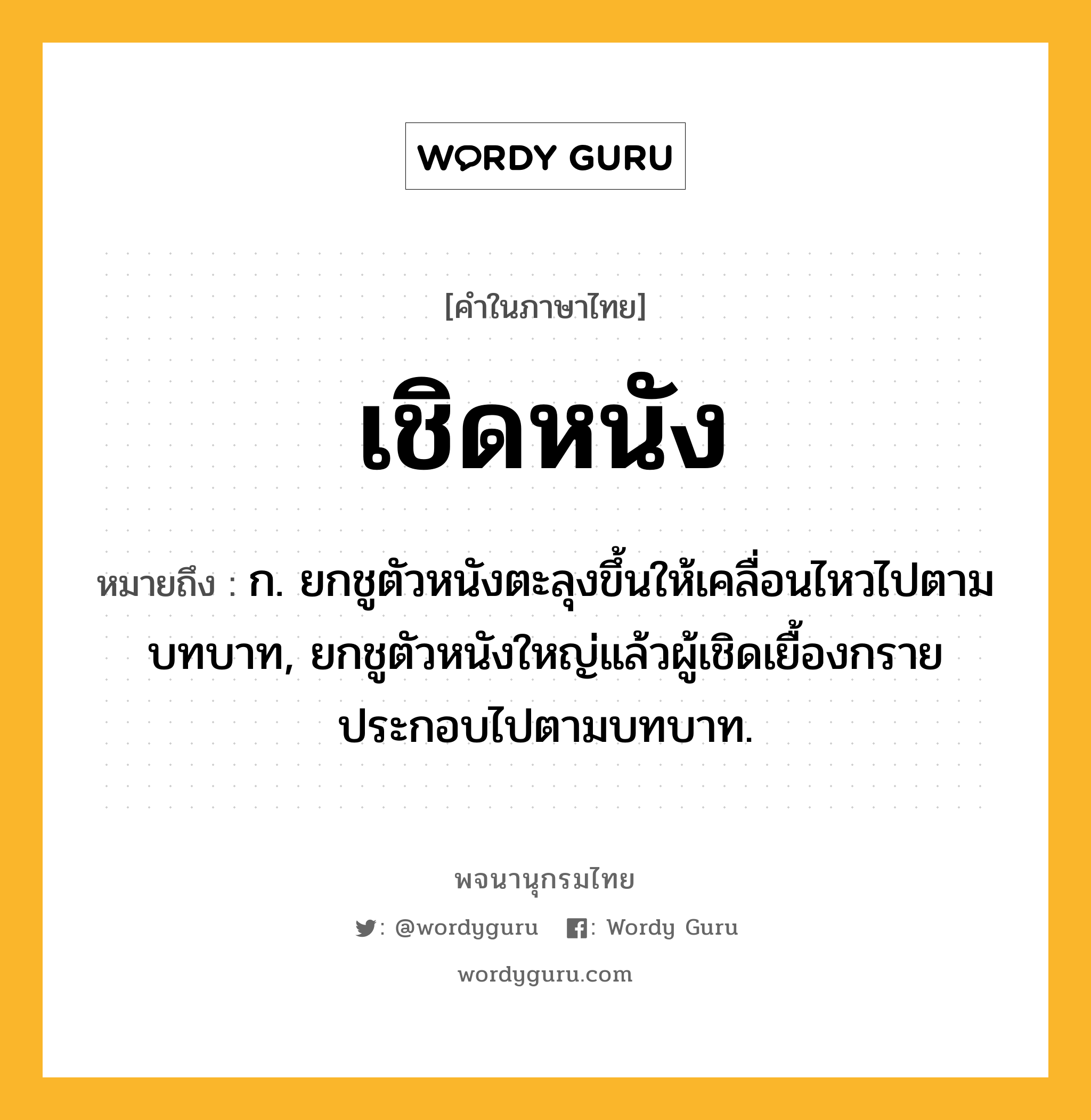 เชิดหนัง หมายถึงอะไร?, คำในภาษาไทย เชิดหนัง หมายถึง ก. ยกชูตัวหนังตะลุงขึ้นให้เคลื่อนไหวไปตามบทบาท, ยกชูตัวหนังใหญ่แล้วผู้เชิดเยื้องกรายประกอบไปตามบทบาท.