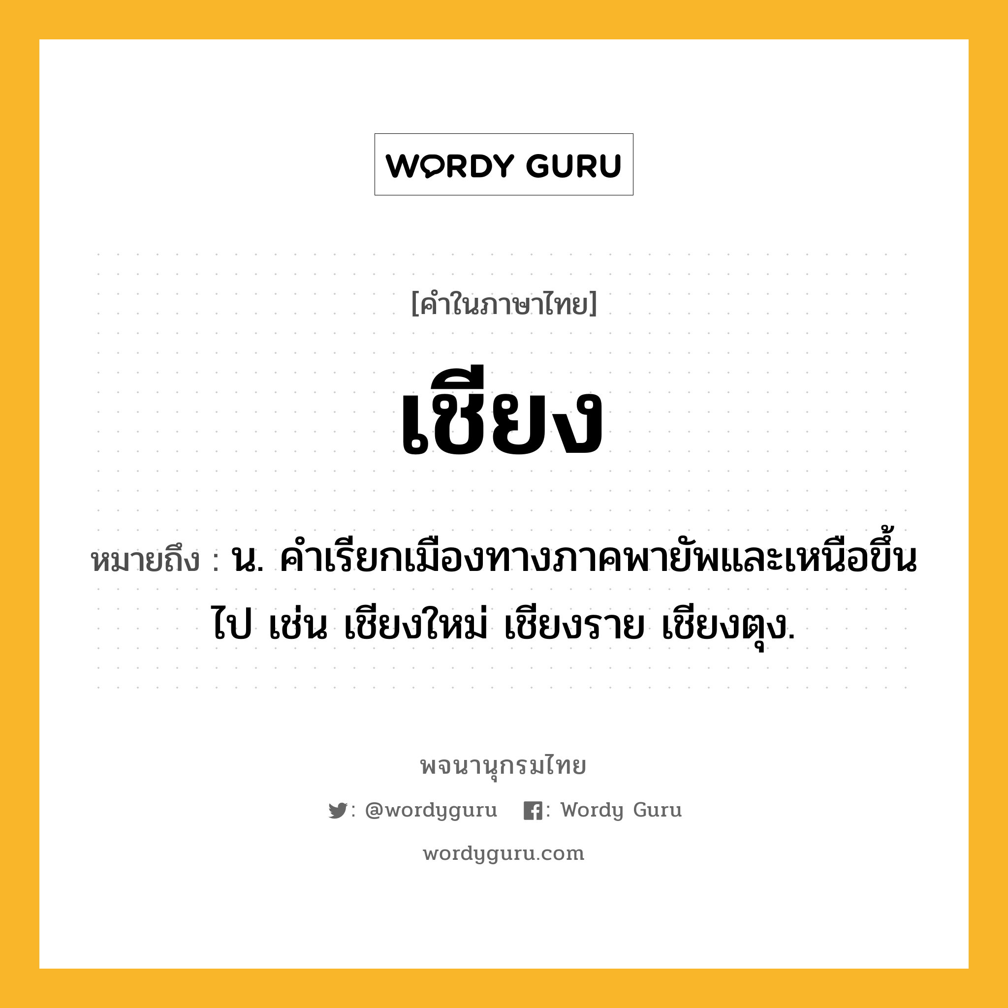 เชียง ความหมาย หมายถึงอะไร?, คำในภาษาไทย เชียง หมายถึง น. คําเรียกเมืองทางภาคพายัพและเหนือขึ้นไป เช่น เชียงใหม่ เชียงราย เชียงตุง.