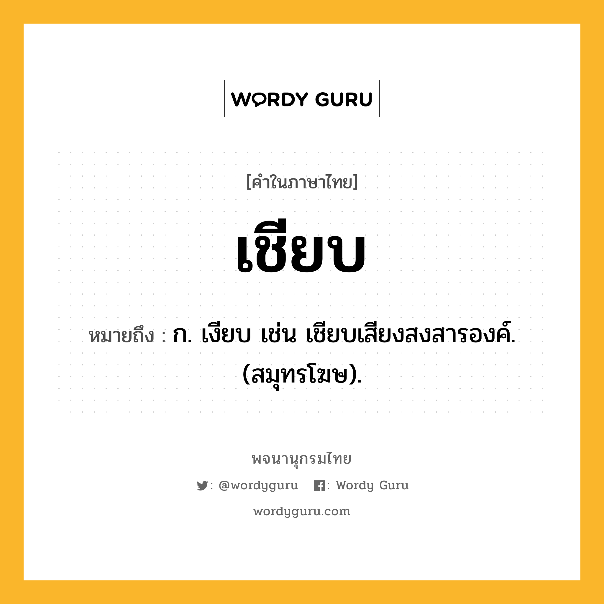 เชียบ หมายถึงอะไร?, คำในภาษาไทย เชียบ หมายถึง ก. เงียบ เช่น เชียบเสียงสงสารองค์. (สมุทรโฆษ).