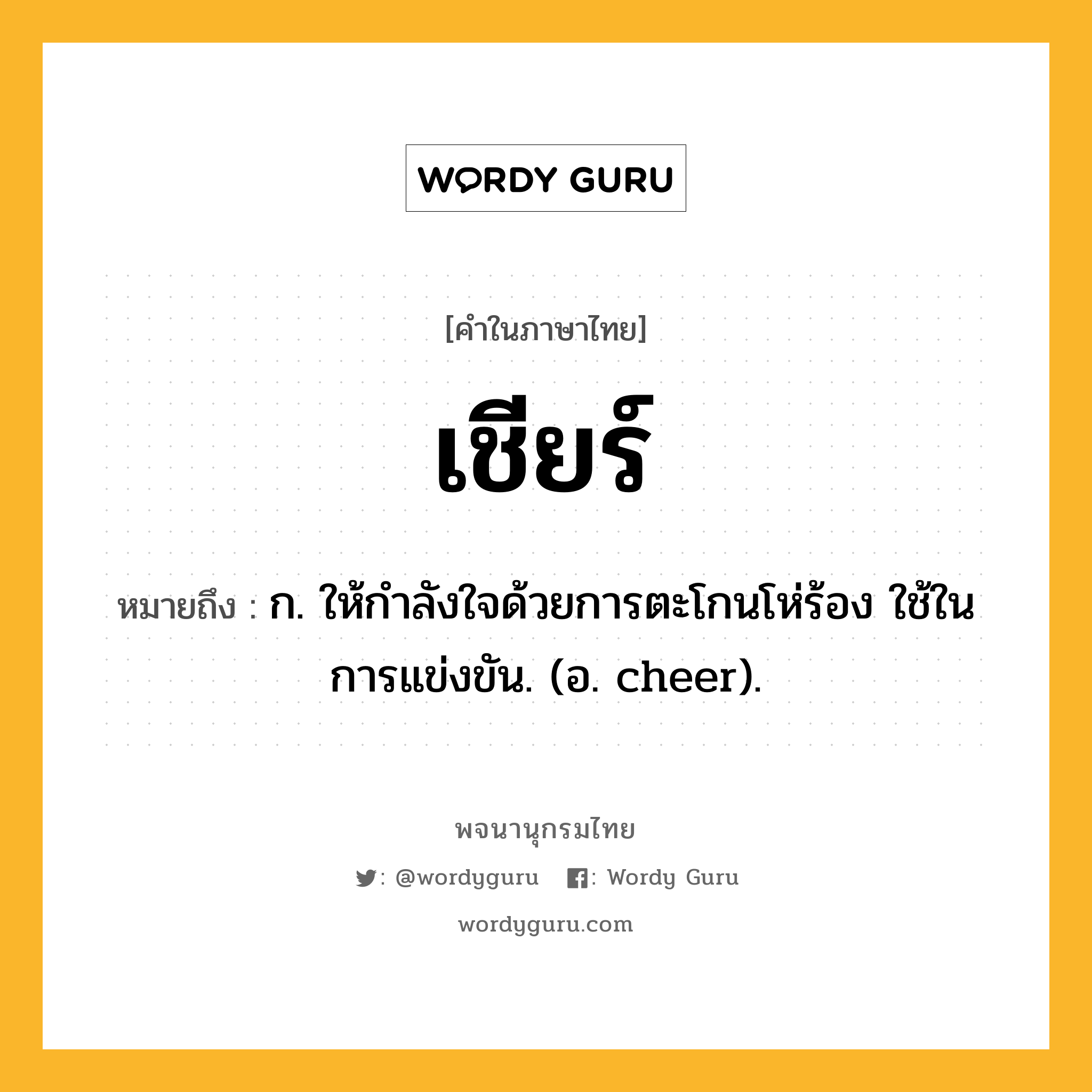 เชียร์ หมายถึงอะไร?, คำในภาษาไทย เชียร์ หมายถึง ก. ให้กําลังใจด้วยการตะโกนโห่ร้อง ใช้ในการแข่งขัน. (อ. cheer).