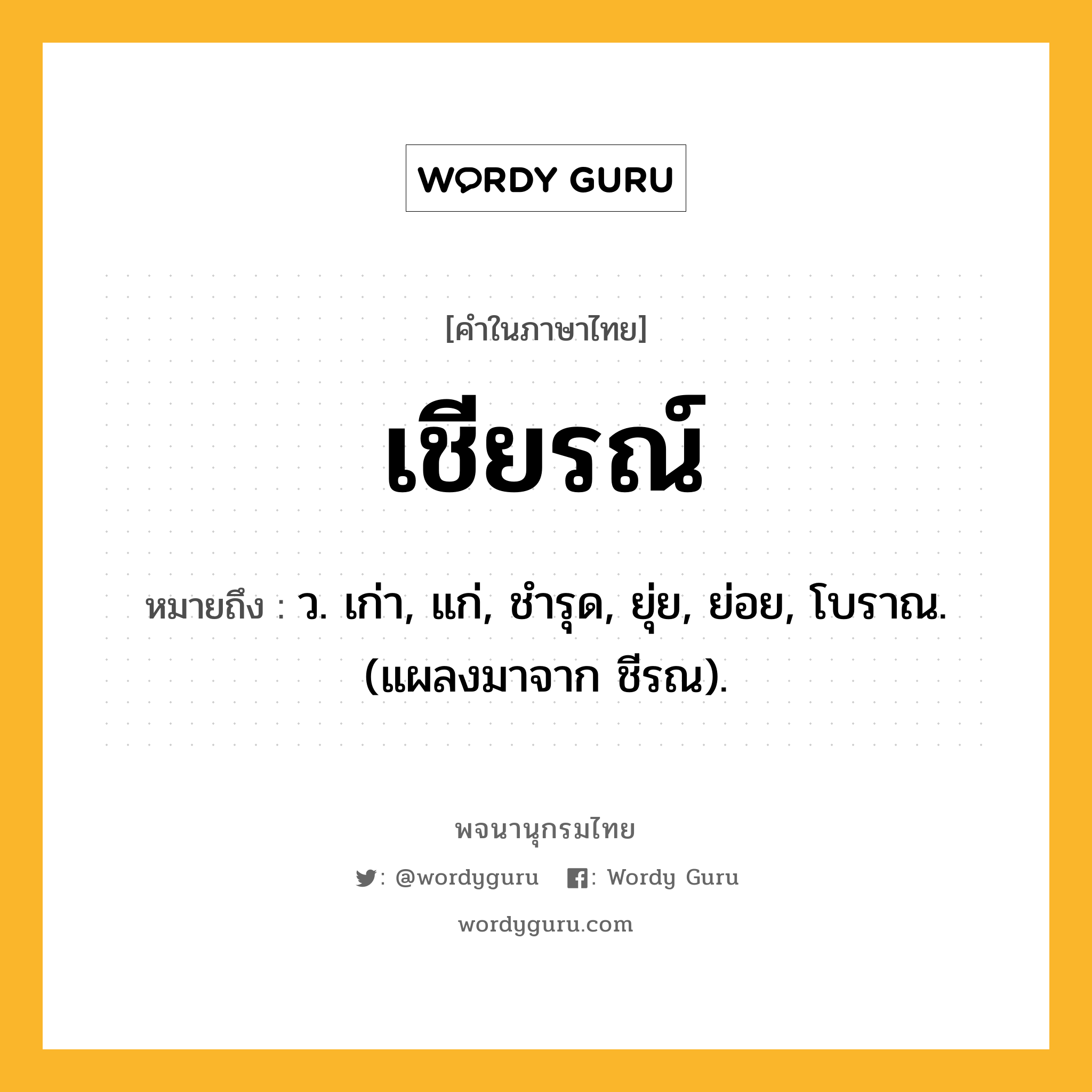 เชียรณ์ หมายถึงอะไร?, คำในภาษาไทย เชียรณ์ หมายถึง ว. เก่า, แก่, ชํารุด, ยุ่ย, ย่อย, โบราณ. (แผลงมาจาก ชีรณ).