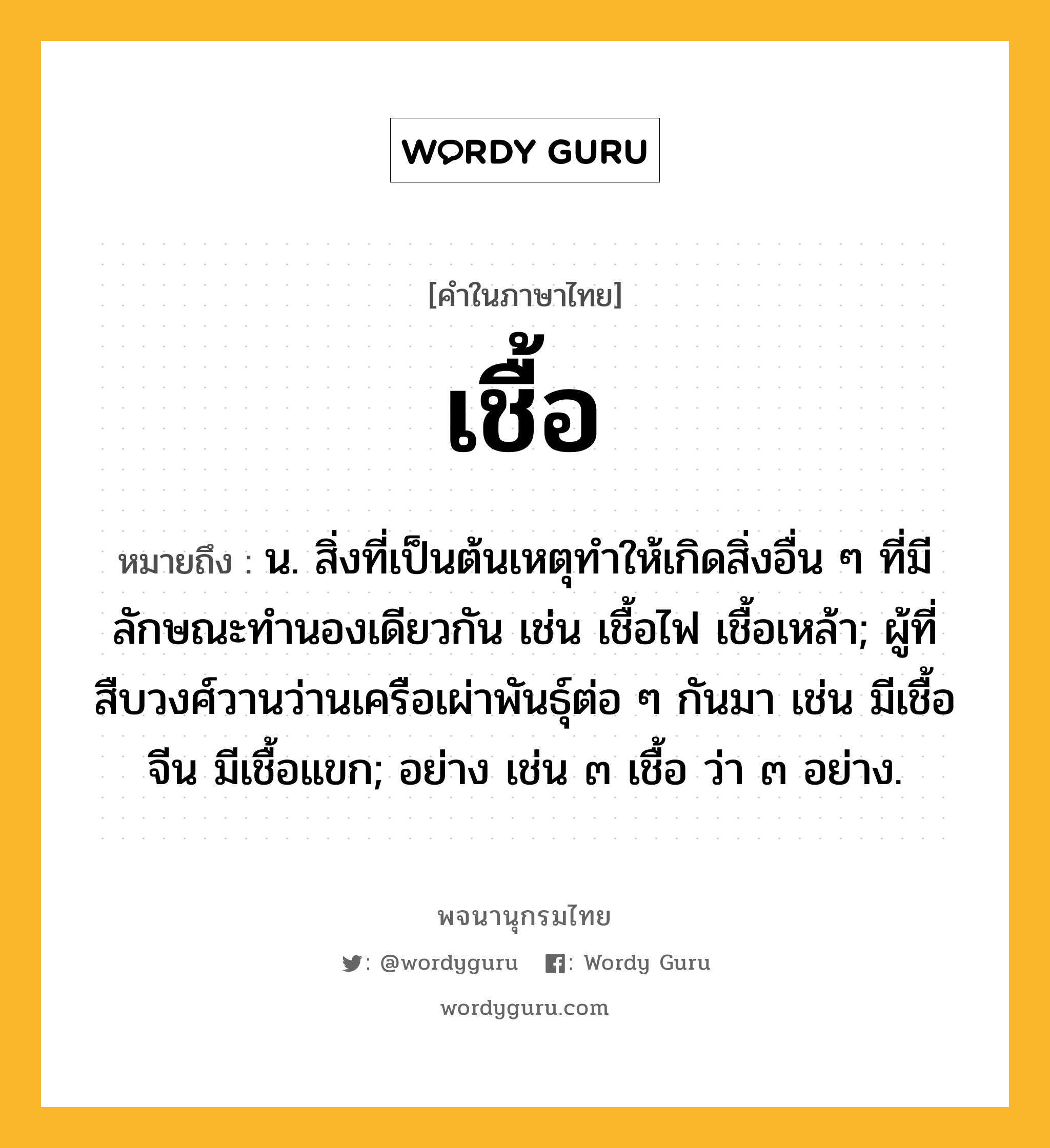 เชื้อ หมายถึงอะไร?, คำในภาษาไทย เชื้อ หมายถึง น. สิ่งที่เป็นต้นเหตุทําให้เกิดสิ่งอื่น ๆ ที่มีลักษณะทํานองเดียวกัน เช่น เชื้อไฟ เชื้อเหล้า; ผู้ที่สืบวงศ์วานว่านเครือเผ่าพันธุ์ต่อ ๆ กันมา เช่น มีเชื้อจีน มีเชื้อแขก; อย่าง เช่น ๓ เชื้อ ว่า ๓ อย่าง.