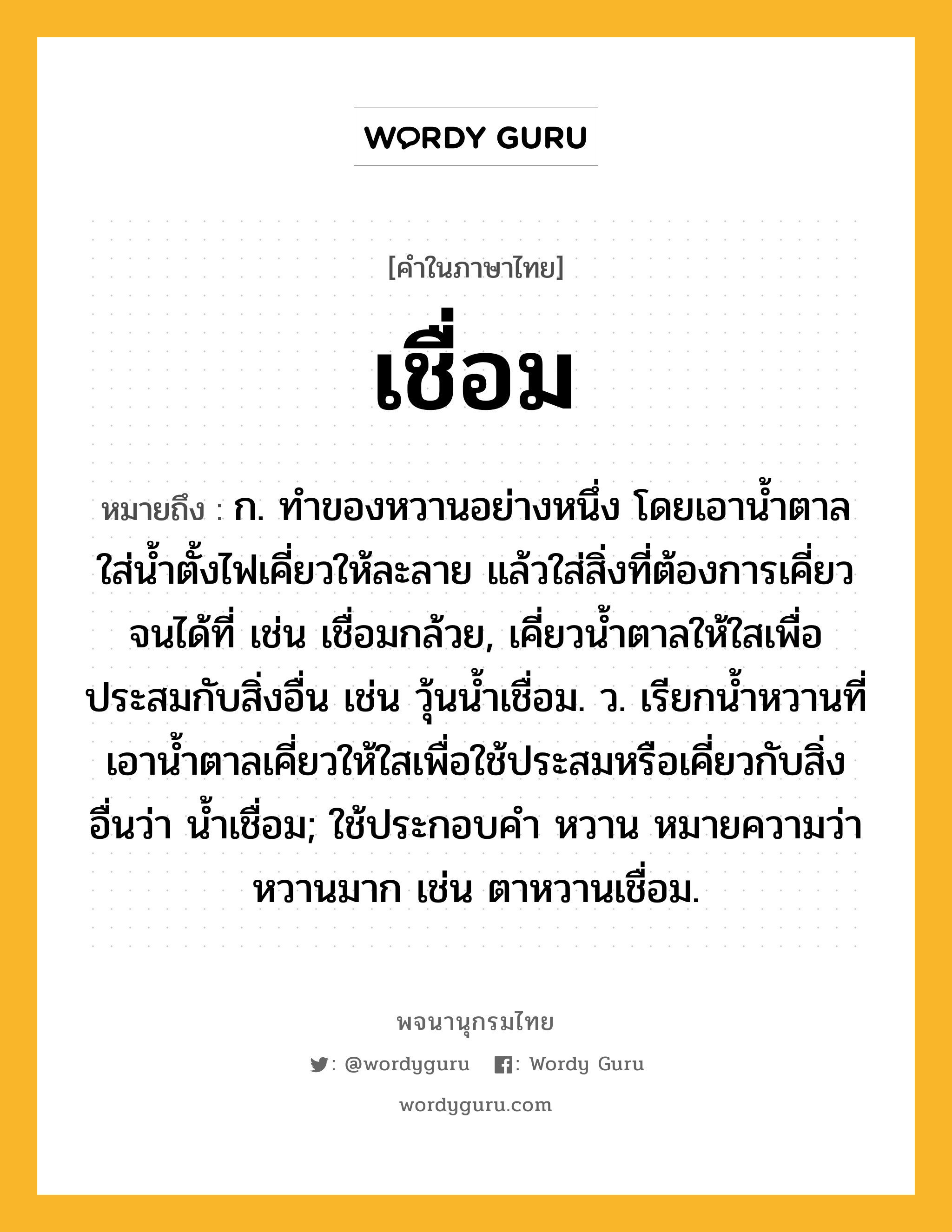 เชื่อม หมายถึงอะไร?, คำในภาษาไทย เชื่อม หมายถึง ก. ทําของหวานอย่างหนึ่ง โดยเอานํ้าตาลใส่นํ้าตั้งไฟเคี่ยวให้ละลาย แล้วใส่สิ่งที่ต้องการเคี่ยวจนได้ที่ เช่น เชื่อมกล้วย, เคี่ยวนํ้าตาลให้ใสเพื่อประสมกับสิ่งอื่น เช่น วุ้นนํ้าเชื่อม. ว. เรียกนํ้าหวานที่เอานํ้าตาลเคี่ยวให้ใสเพื่อใช้ประสมหรือเคี่ยวกับสิ่งอื่นว่า นํ้าเชื่อม; ใช้ประกอบคำ หวาน หมายความว่า หวานมาก เช่น ตาหวานเชื่อม.