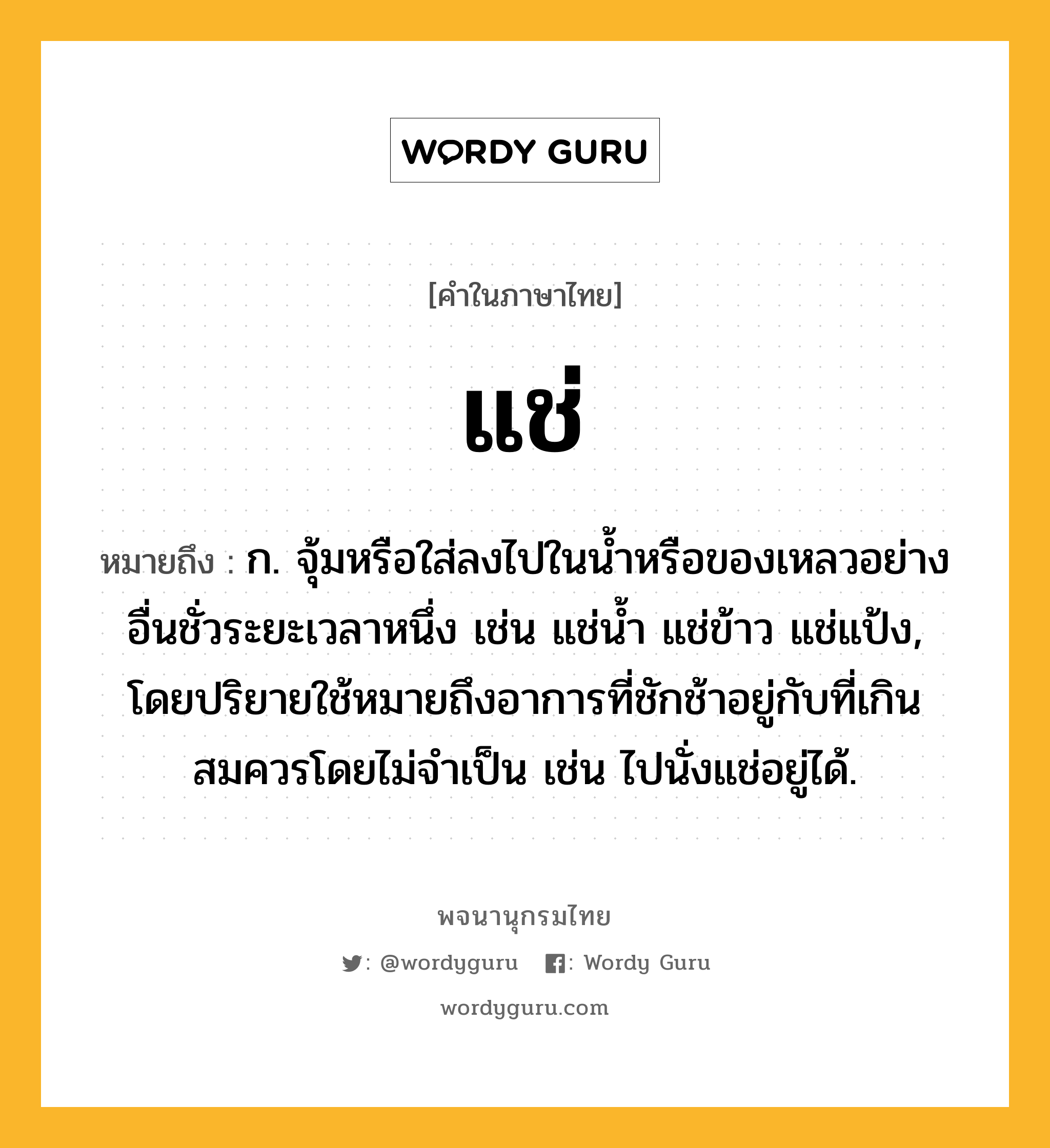 แช่ หมายถึงอะไร?, คำในภาษาไทย แช่ หมายถึง ก. จุ้มหรือใส่ลงไปในนํ้าหรือของเหลวอย่างอื่นชั่วระยะเวลาหนึ่ง เช่น แช่นํ้า แช่ข้าว แช่แป้ง, โดยปริยายใช้หมายถึงอาการที่ชักช้าอยู่กับที่เกินสมควรโดยไม่จําเป็น เช่น ไปนั่งแช่อยู่ได้.