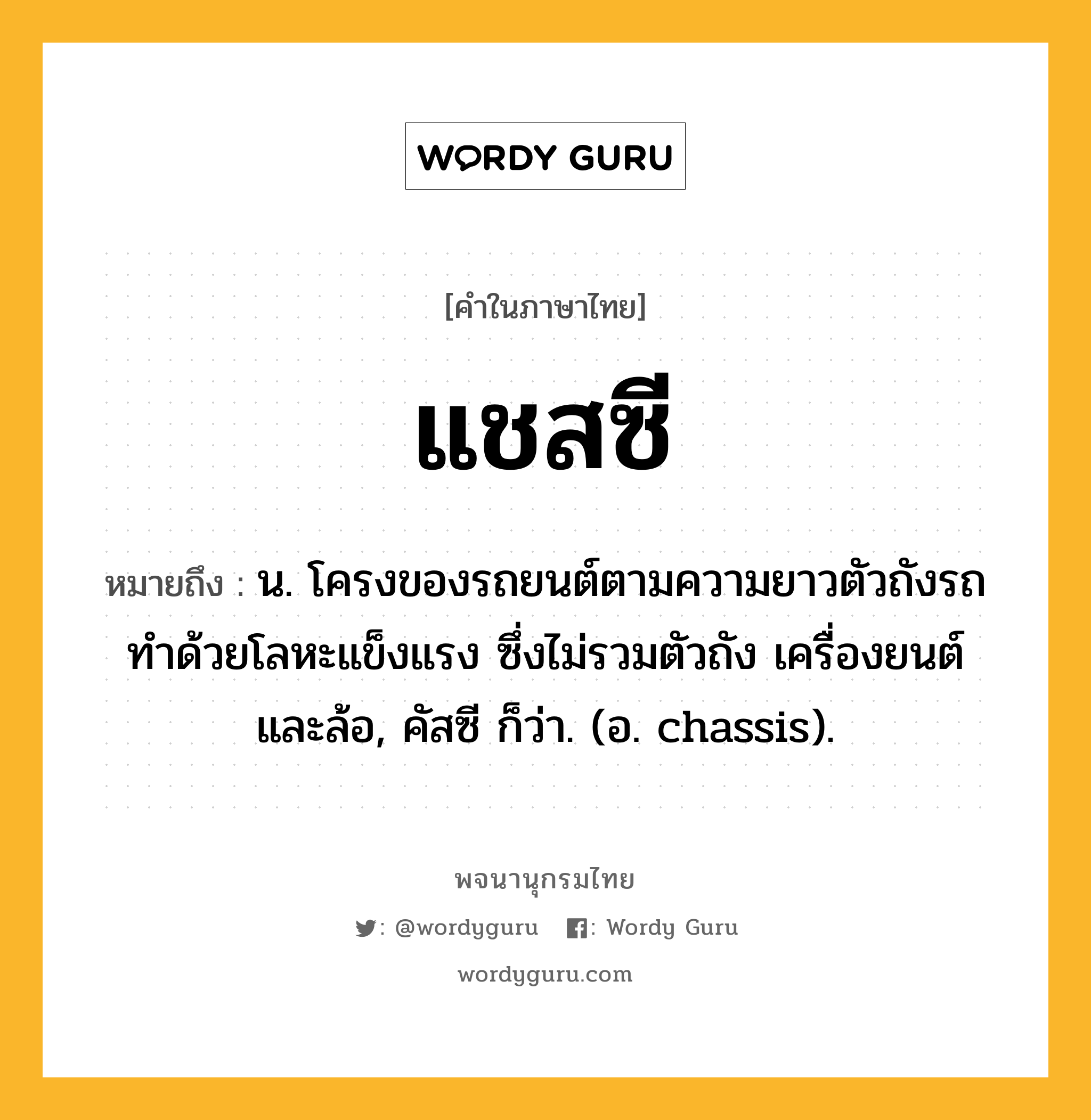 แชสซี หมายถึงอะไร?, คำในภาษาไทย แชสซี หมายถึง น. โครงของรถยนต์ตามความยาวตัวถังรถ ทำด้วยโลหะแข็งแรง ซึ่งไม่รวมตัวถัง เครื่องยนต์ และล้อ, คัสซี ก็ว่า. (อ. chassis).