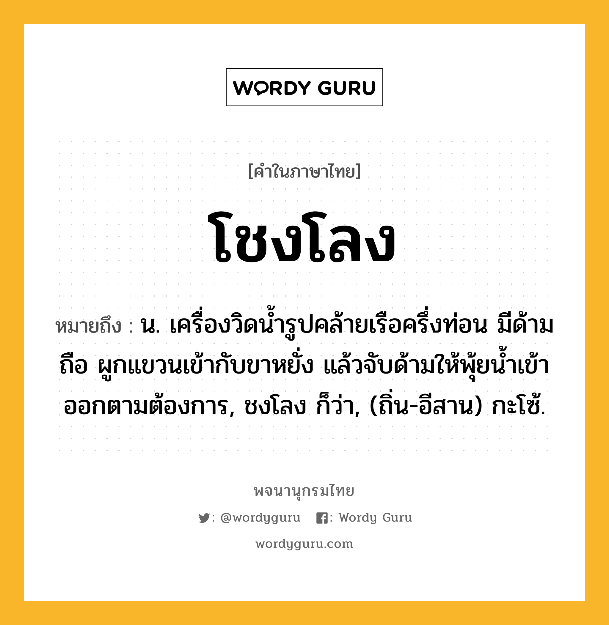 โชงโลง หมายถึงอะไร?, คำในภาษาไทย โชงโลง หมายถึง น. เครื่องวิดนํ้ารูปคล้ายเรือครึ่งท่อน มีด้ามถือ ผูกแขวนเข้ากับขาหยั่ง แล้วจับด้ามให้พุ้ยนํ้าเข้าออกตามต้องการ, ชงโลง ก็ว่า, (ถิ่น-อีสาน) กะโซ้.