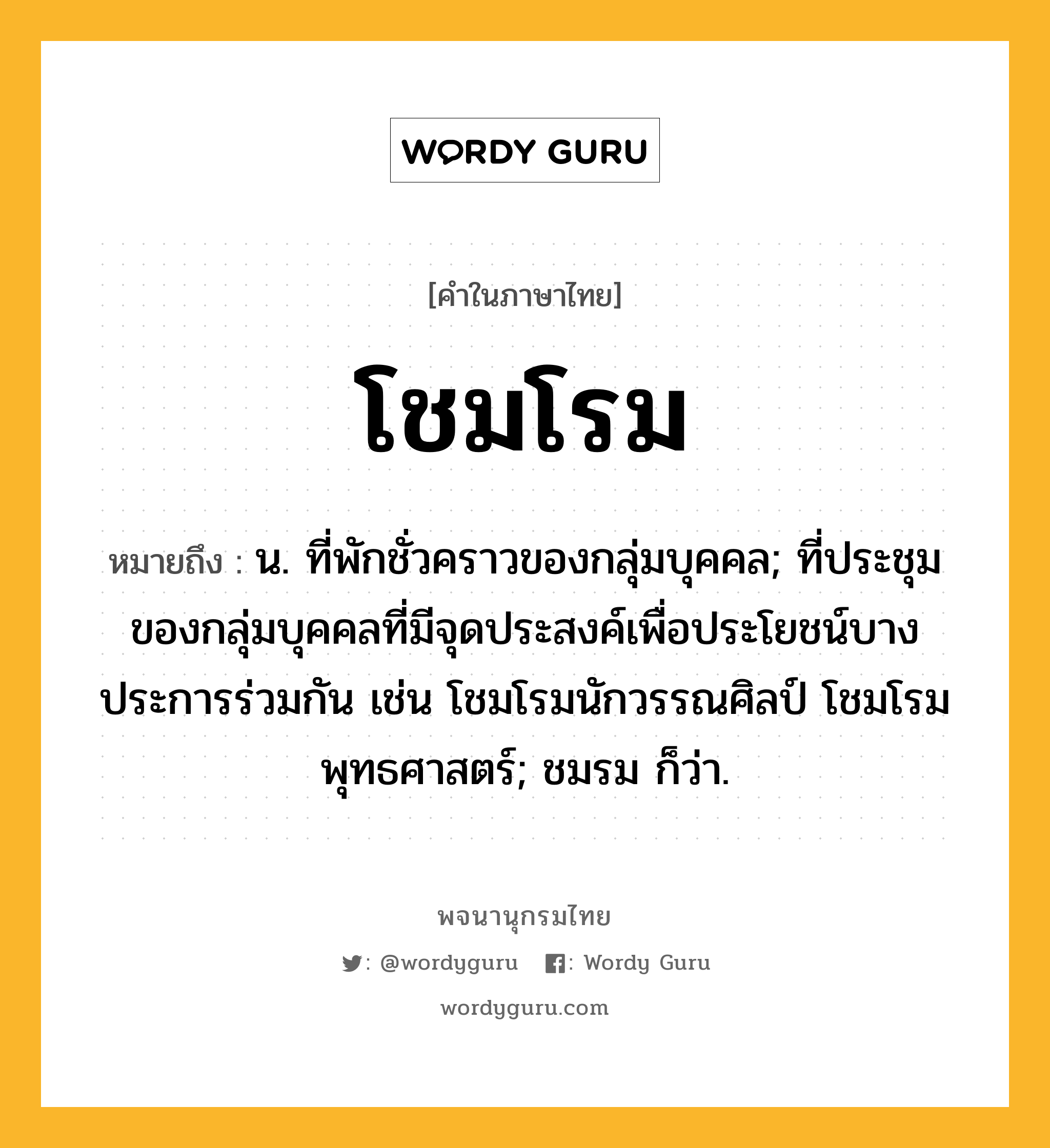 โชมโรม หมายถึงอะไร?, คำในภาษาไทย โชมโรม หมายถึง น. ที่พักชั่วคราวของกลุ่มบุคคล; ที่ประชุมของกลุ่มบุคคลที่มีจุดประสงค์เพื่อประโยชน์บางประการร่วมกัน เช่น โชมโรมนักวรรณศิลป์ โชมโรมพุทธศาสตร์; ชมรม ก็ว่า.