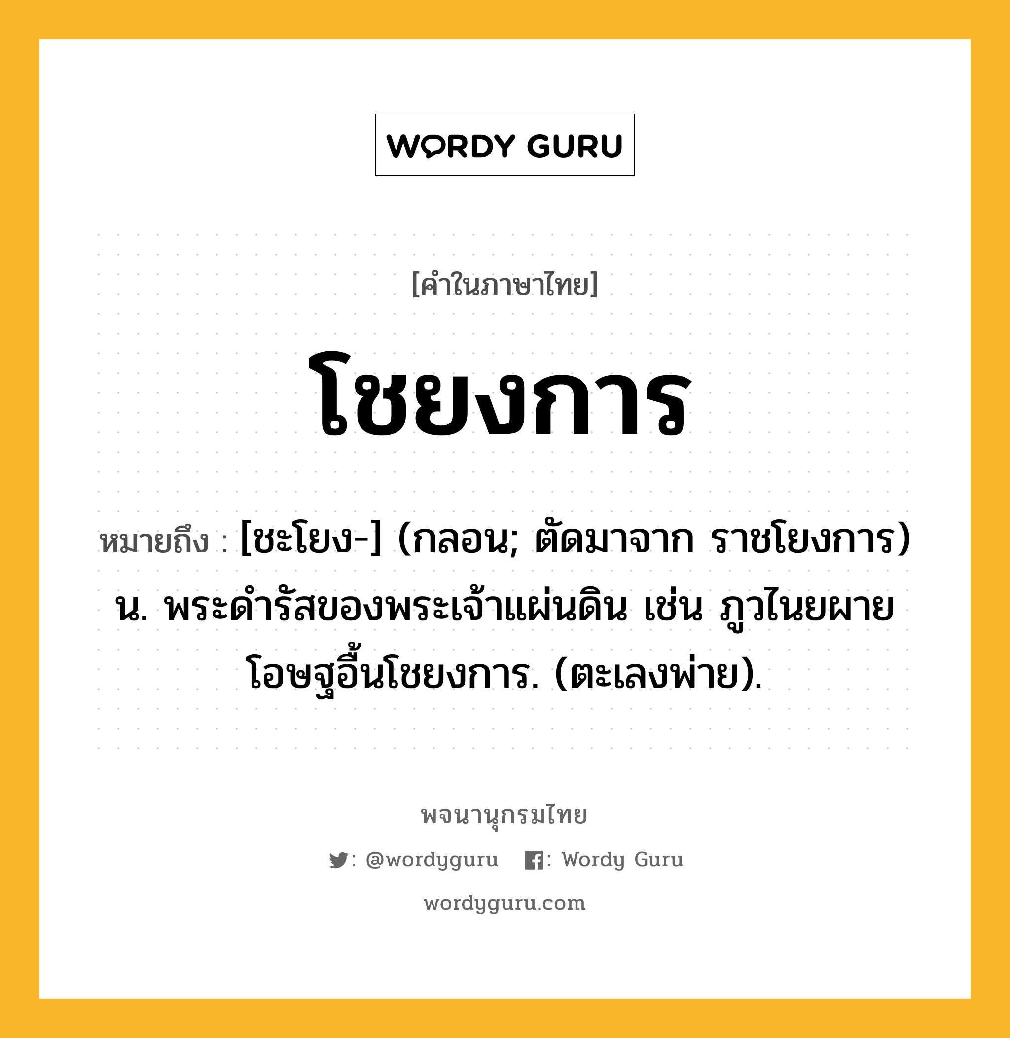 โชยงการ หมายถึงอะไร?, คำในภาษาไทย โชยงการ หมายถึง [ชะโยง-] (กลอน; ตัดมาจาก ราชโยงการ) น. พระดํารัสของพระเจ้าแผ่นดิน เช่น ภูวไนยผายโอษฐอื้นโชยงการ. (ตะเลงพ่าย).