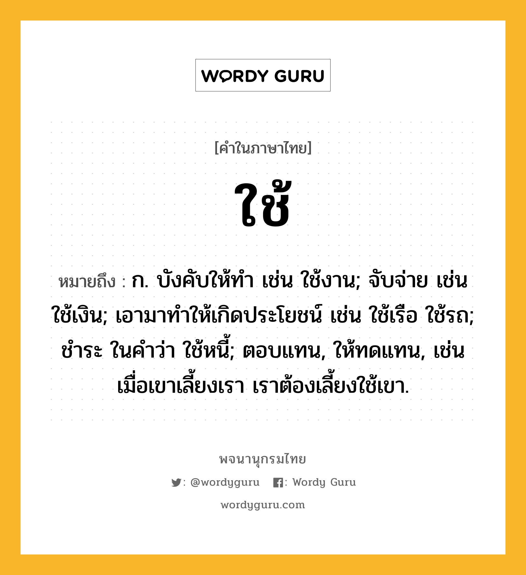 ใช้ หมายถึงอะไร?, คำในภาษาไทย ใช้ หมายถึง ก. บังคับให้ทํา เช่น ใช้งาน; จับจ่าย เช่น ใช้เงิน; เอามาทําให้เกิดประโยชน์ เช่น ใช้เรือ ใช้รถ; ชําระ ในคําว่า ใช้หนี้; ตอบแทน, ให้ทดแทน, เช่น เมื่อเขาเลี้ยงเรา เราต้องเลี้ยงใช้เขา.