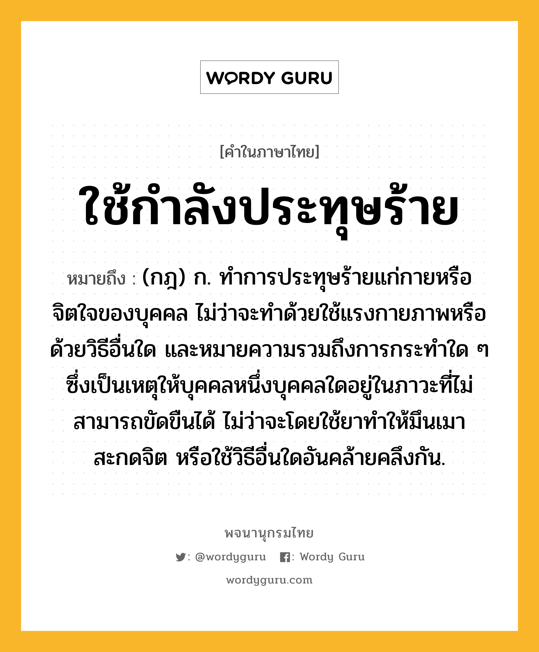 ใช้กำลังประทุษร้าย หมายถึงอะไร?, คำในภาษาไทย ใช้กำลังประทุษร้าย หมายถึง (กฎ) ก. ทำการประทุษร้ายแก่กายหรือจิตใจของบุคคล ไม่ว่าจะทำด้วยใช้แรงกายภาพหรือด้วยวิธีอื่นใด และหมายความรวมถึงการกระทำใด ๆ ซึ่งเป็นเหตุให้บุคคลหนึ่งบุคคลใดอยู่ในภาวะที่ไม่สามารถขัดขืนได้ ไม่ว่าจะโดยใช้ยาทำให้มึนเมา สะกดจิต หรือใช้วิธีอื่นใดอันคล้ายคลึงกัน.