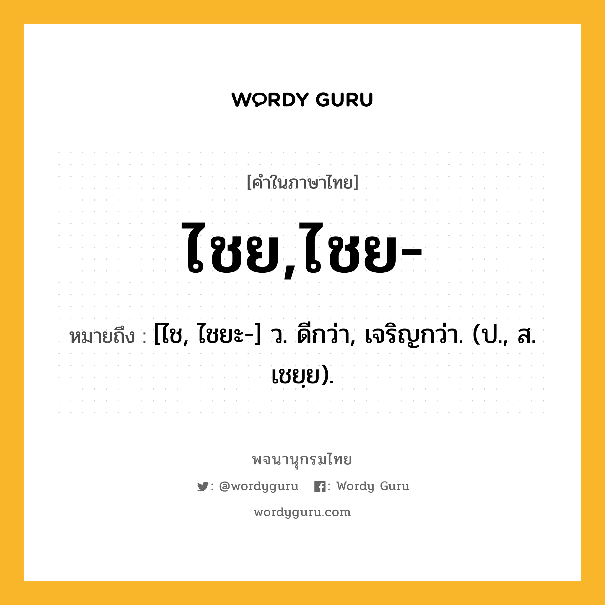 ไชย,ไชย- หมายถึงอะไร?, คำในภาษาไทย ไชย,ไชย- หมายถึง [ไช, ไชยะ-] ว. ดีกว่า, เจริญกว่า. (ป., ส. เชยฺย).