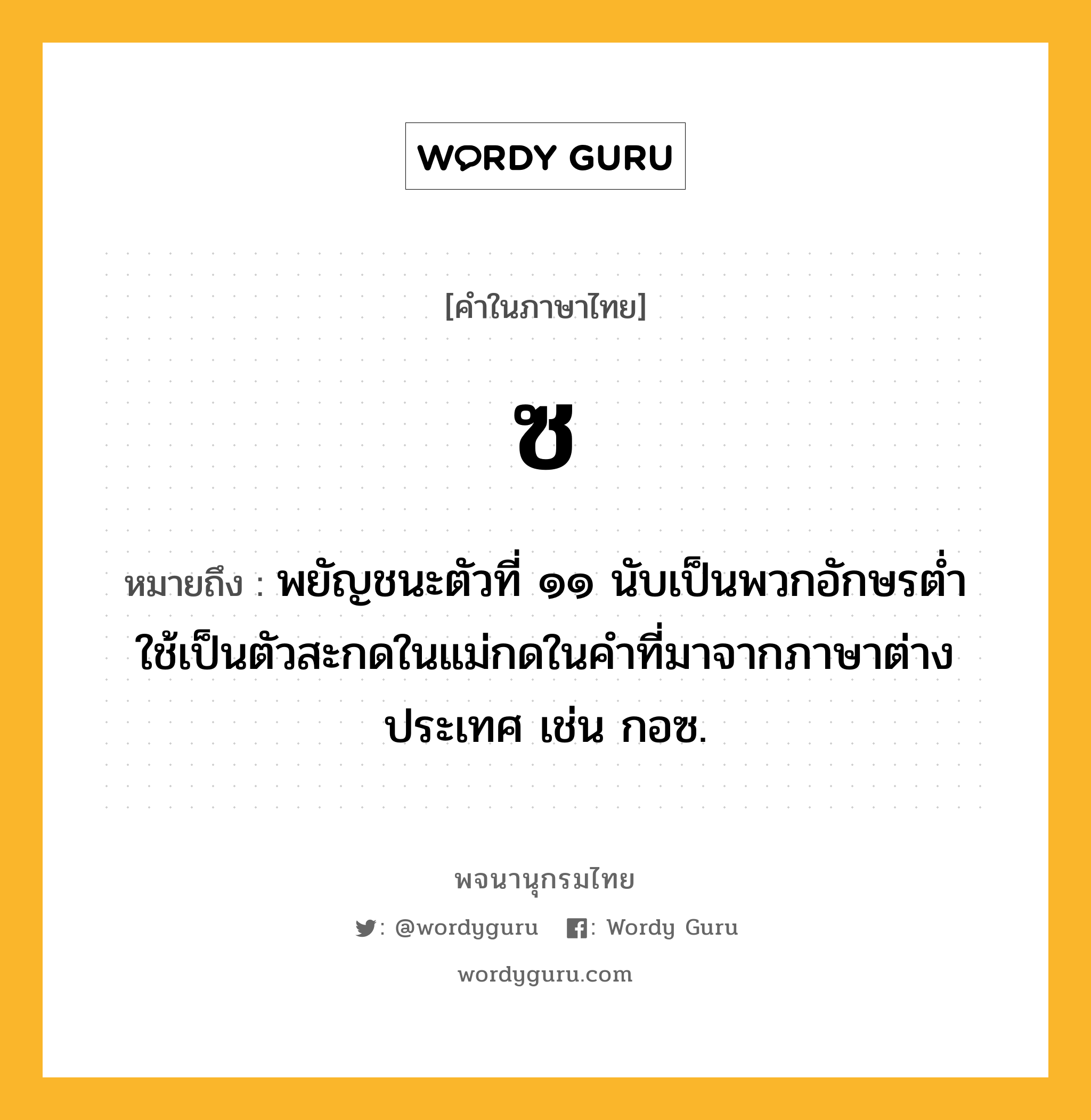 ซ หมายถึงอะไร?, คำในภาษาไทย ซ หมายถึง พยัญชนะตัวที่ ๑๑ นับเป็นพวกอักษรตํ่า ใช้เป็นตัวสะกดในแม่กดในคำที่มาจากภาษาต่างประเทศ เช่น กอซ.