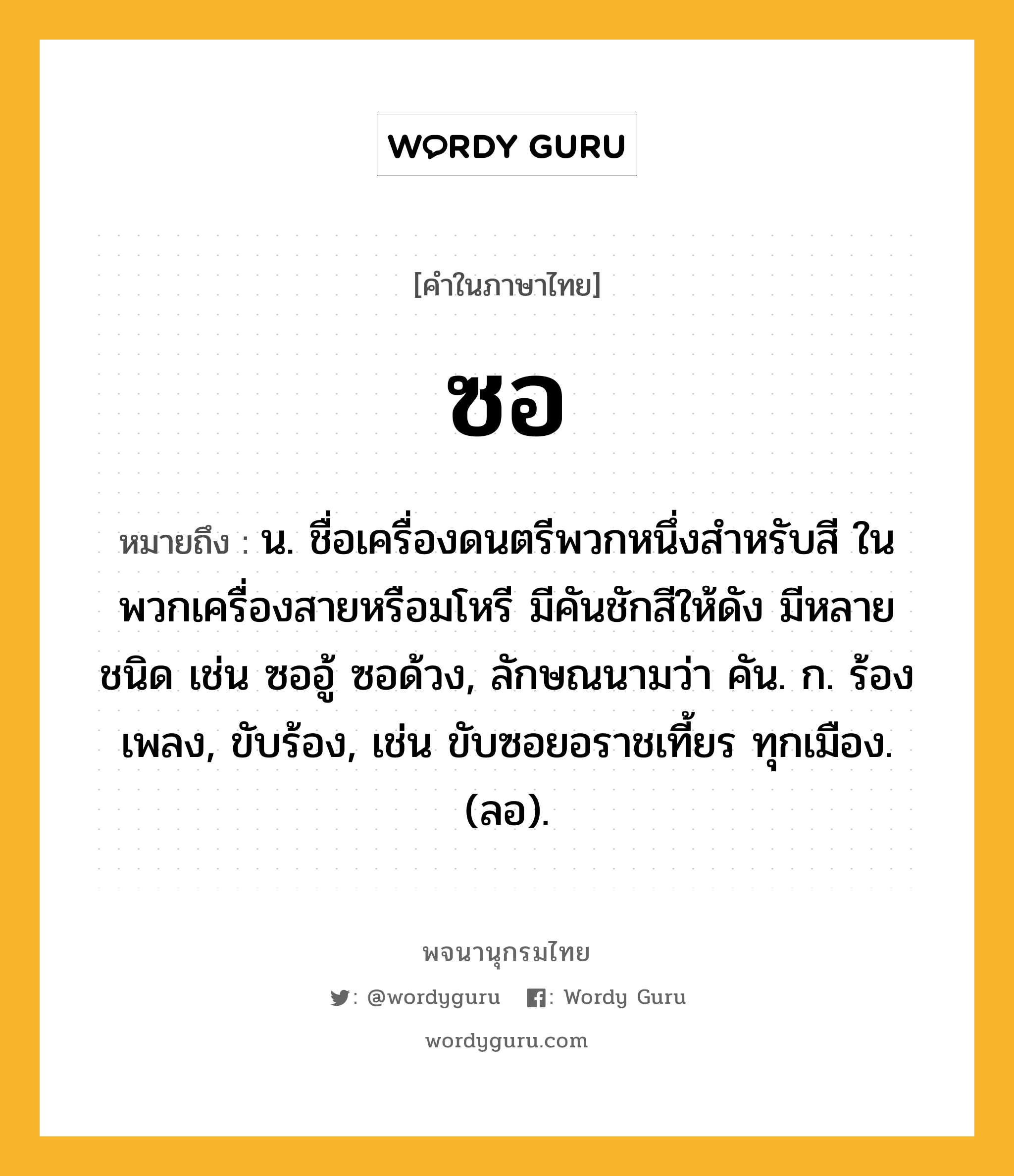 ซอ หมายถึงอะไร?, คำในภาษาไทย ซอ หมายถึง น. ชื่อเครื่องดนตรีพวกหนึ่งสําหรับสี ในพวกเครื่องสายหรือมโหรี มีคันชักสีให้ดัง มีหลายชนิด เช่น ซออู้ ซอด้วง, ลักษณนามว่า คัน. ก. ร้องเพลง, ขับร้อง, เช่น ขับซอยอราชเที้ยร ทุกเมือง. (ลอ).