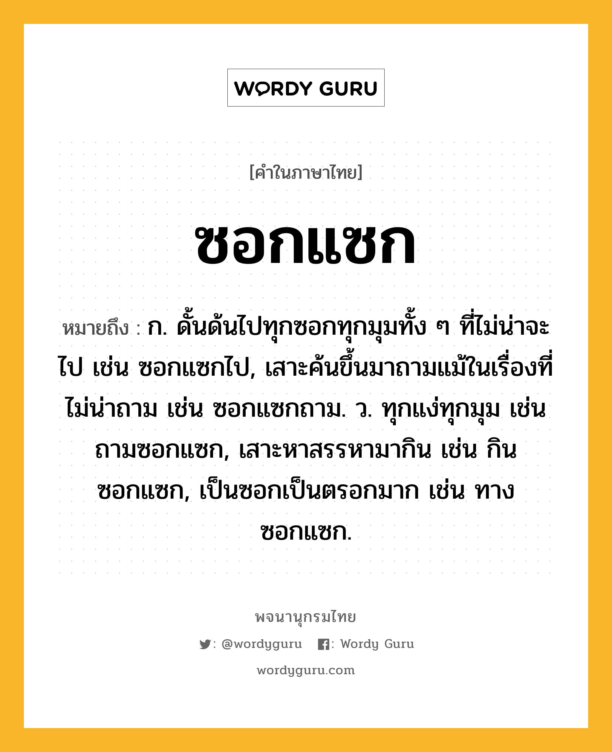 ซอกแซก หมายถึงอะไร?, คำในภาษาไทย ซอกแซก หมายถึง ก. ดั้นด้นไปทุกซอกทุกมุมทั้ง ๆ ที่ไม่น่าจะไป เช่น ซอกแซกไป, เสาะค้นขึ้นมาถามแม้ในเรื่องที่ไม่น่าถาม เช่น ซอกแซกถาม. ว. ทุกแง่ทุกมุม เช่น ถามซอกแซก, เสาะหาสรรหามากิน เช่น กินซอกแซก, เป็นซอกเป็นตรอกมาก เช่น ทางซอกแซก.