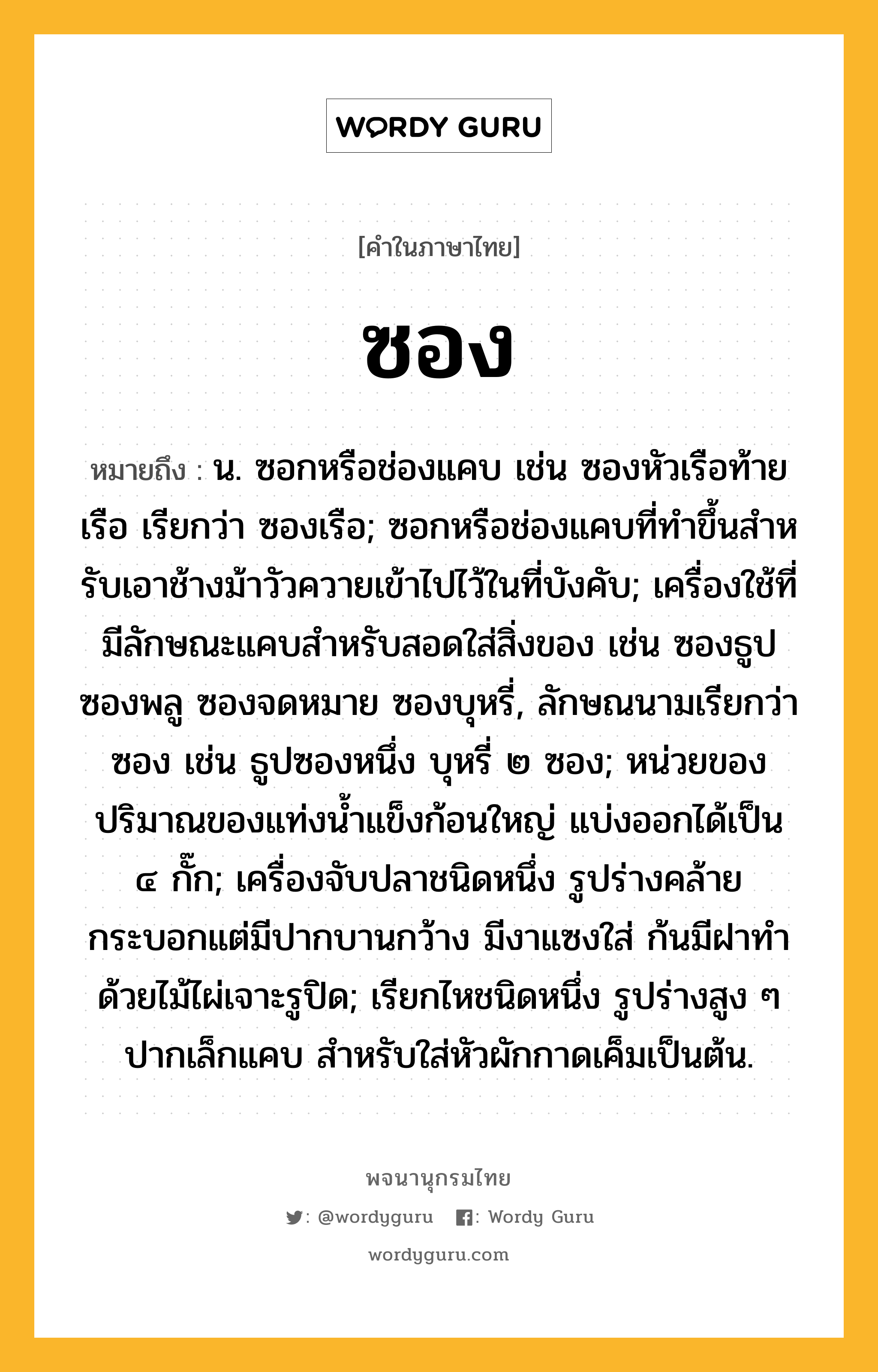 ซอง หมายถึงอะไร?, คำในภาษาไทย ซอง หมายถึง น. ซอกหรือช่องแคบ เช่น ซองหัวเรือท้ายเรือ เรียกว่า ซองเรือ; ซอกหรือช่องแคบที่ทําขึ้นสําหรับเอาช้างม้าวัวควายเข้าไปไว้ในที่บังคับ; เครื่องใช้ที่มีลักษณะแคบสําหรับสอดใส่สิ่งของ เช่น ซองธูป ซองพลู ซองจดหมาย ซองบุหรี่, ลักษณนามเรียกว่า ซอง เช่น ธูปซองหนึ่ง บุหรี่ ๒ ซอง; หน่วยของปริมาณของแท่งน้ำแข็งก้อนใหญ่ แบ่งออกได้เป็น ๔ กั๊ก; เครื่องจับปลาชนิดหนึ่ง รูปร่างคล้ายกระบอกแต่มีปากบานกว้าง มีงาแซงใส่ ก้นมีฝาทําด้วยไม้ไผ่เจาะรูปิด; เรียกไหชนิดหนึ่ง รูปร่างสูง ๆ ปากเล็กแคบ สําหรับใส่หัวผักกาดเค็มเป็นต้น.