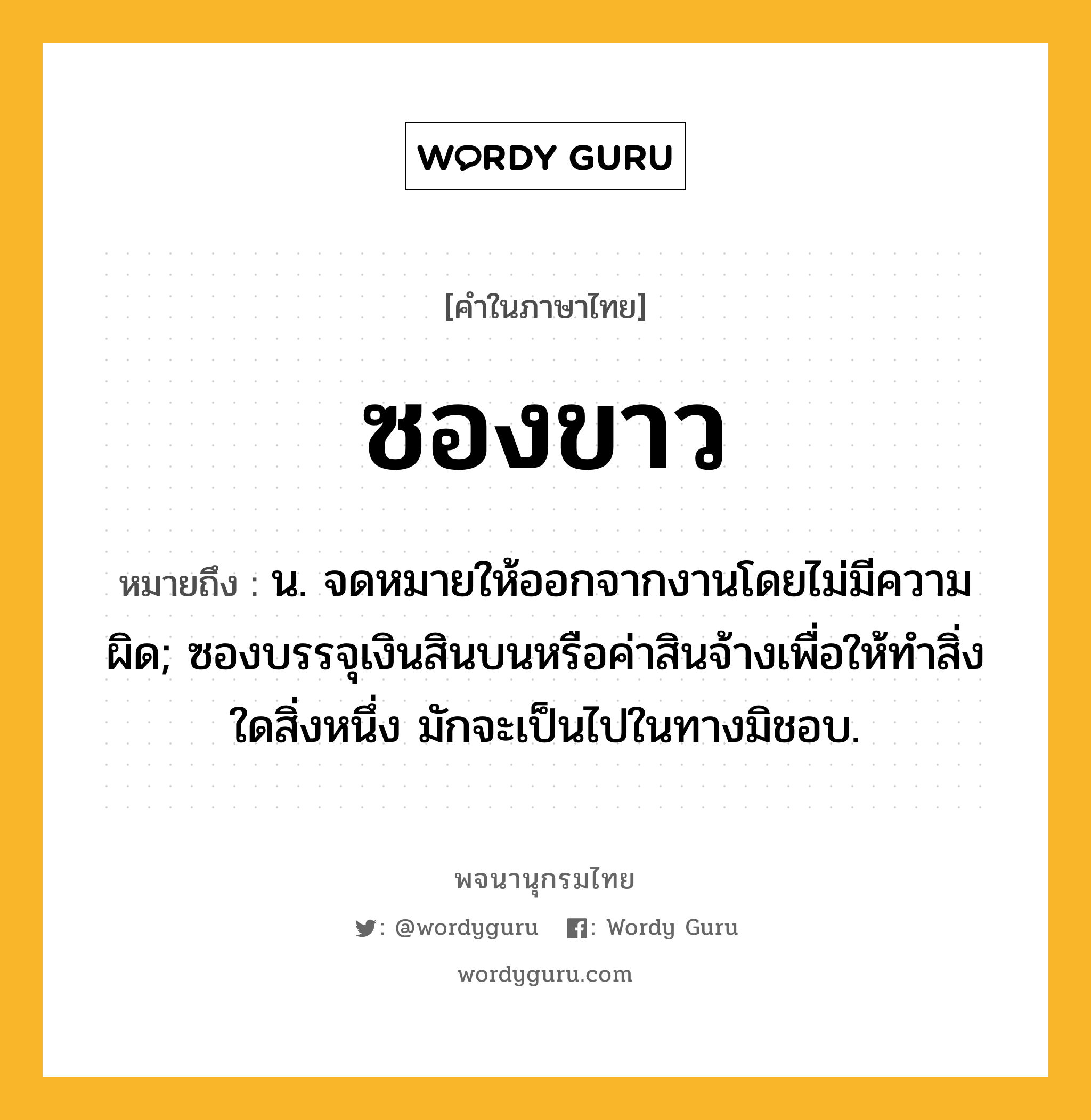 ซองขาว หมายถึงอะไร?, คำในภาษาไทย ซองขาว หมายถึง น. จดหมายให้ออกจากงานโดยไม่มีความผิด; ซองบรรจุเงินสินบนหรือค่าสินจ้างเพื่อให้ทำสิ่งใดสิ่งหนึ่ง มักจะเป็นไปในทางมิชอบ.