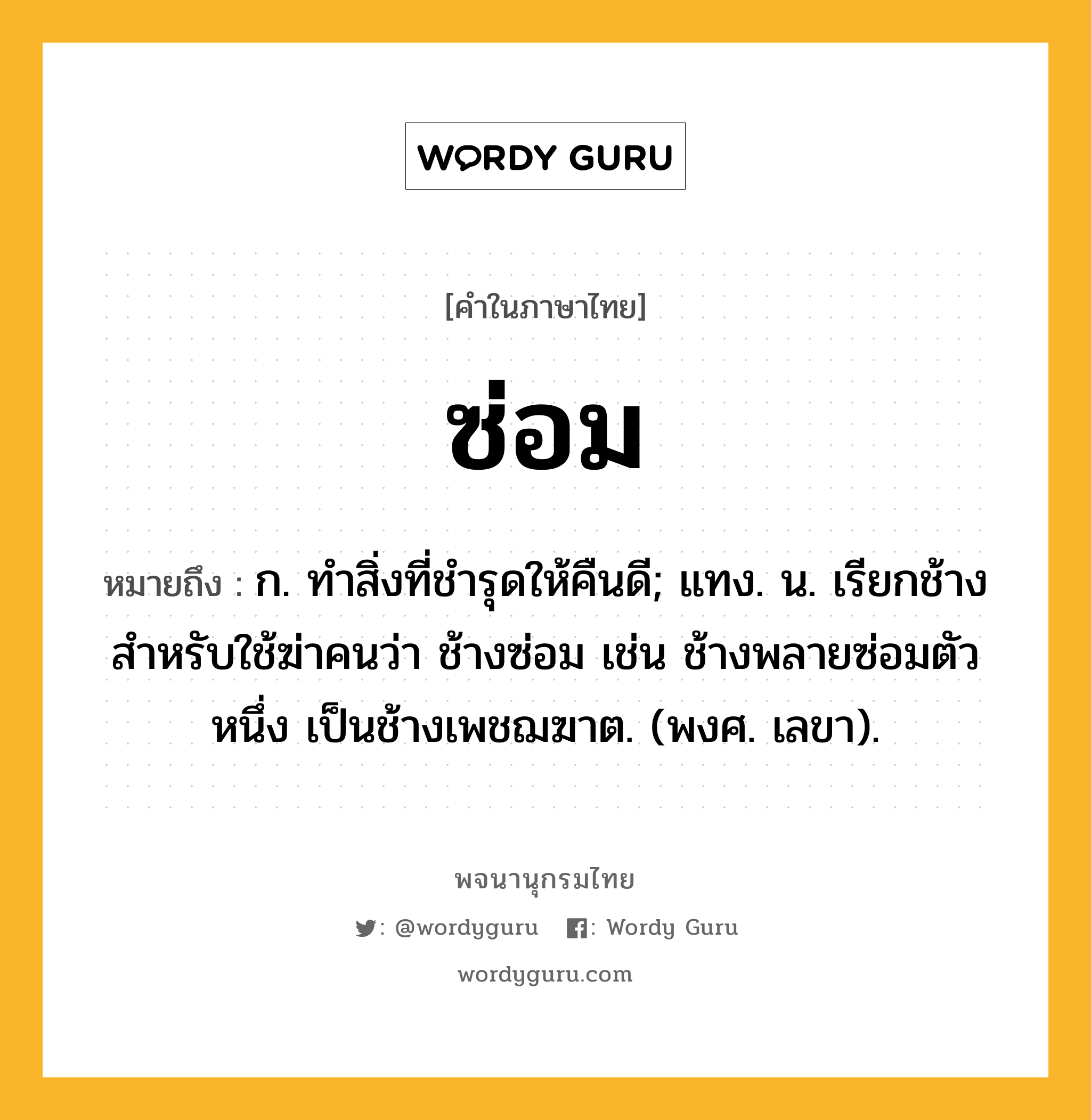 ซ่อม หมายถึงอะไร?, คำในภาษาไทย ซ่อม หมายถึง ก. ทําสิ่งที่ชํารุดให้คืนดี; แทง. น. เรียกช้างสําหรับใช้ฆ่าคนว่า ช้างซ่อม เช่น ช้างพลายซ่อมตัวหนึ่ง เป็นช้างเพชฌฆาต. (พงศ. เลขา).