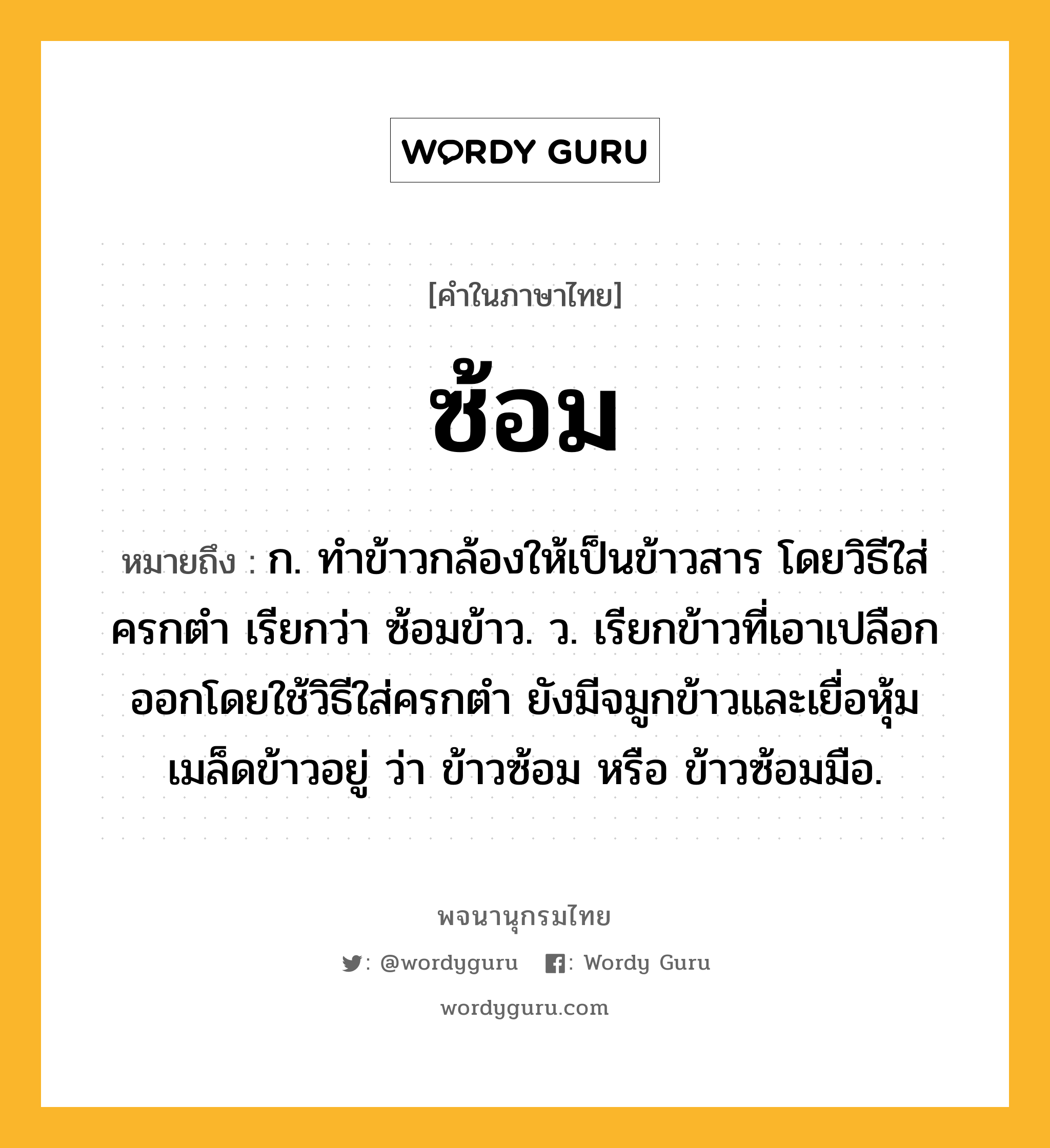 ซ้อม หมายถึงอะไร?, คำในภาษาไทย ซ้อม หมายถึง ก. ทําข้าวกล้องให้เป็นข้าวสาร โดยวิธีใส่ครกตํา เรียกว่า ซ้อมข้าว. ว. เรียกข้าวที่เอาเปลือกออกโดยใช้วิธีใส่ครกตำ ยังมีจมูกข้าวและเยื่อหุ้มเมล็ดข้าวอยู่ ว่า ข้าวซ้อม หรือ ข้าวซ้อมมือ.