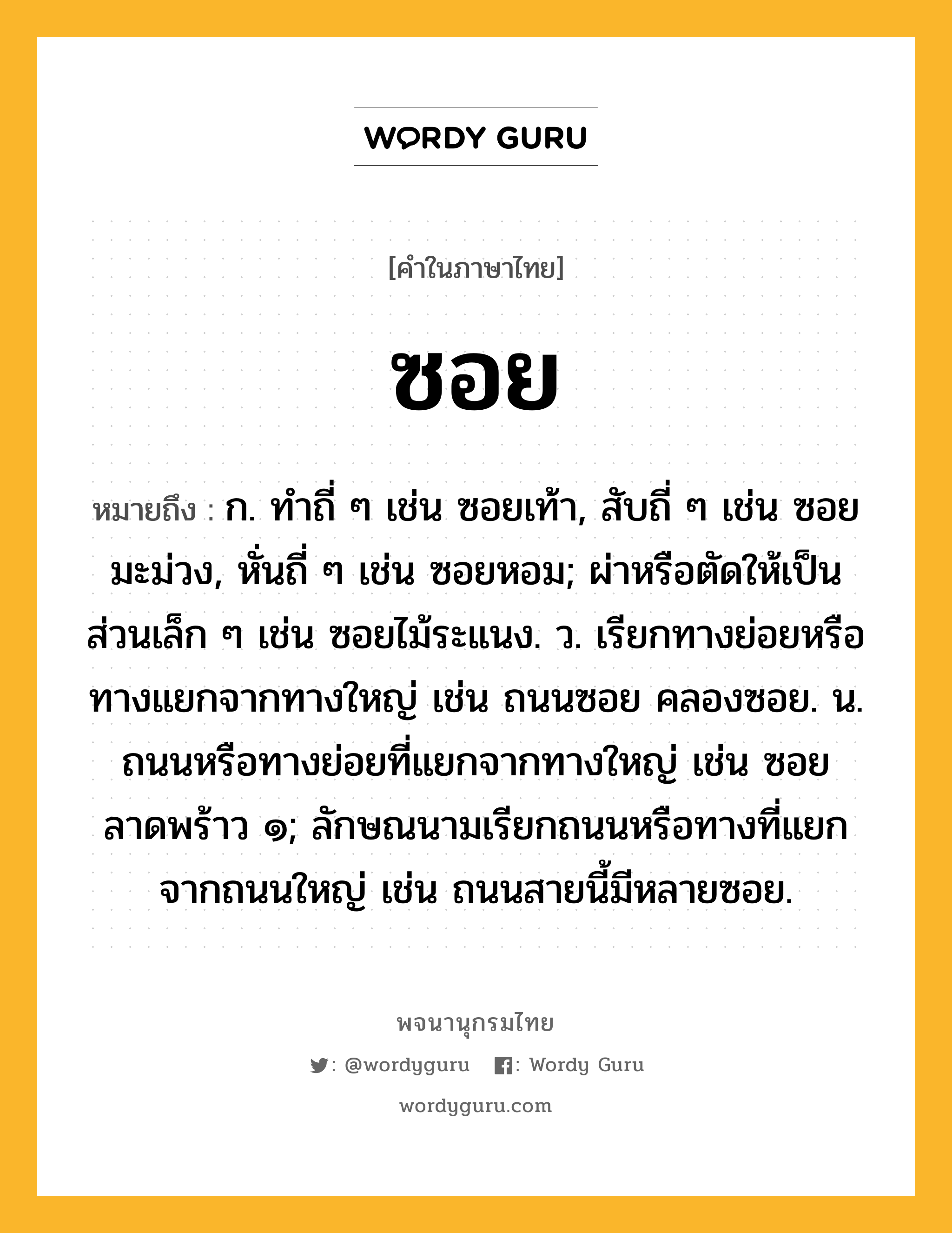 ซอย หมายถึงอะไร?, คำในภาษาไทย ซอย หมายถึง ก. ทําถี่ ๆ เช่น ซอยเท้า, สับถี่ ๆ เช่น ซอยมะม่วง, หั่นถี่ ๆ เช่น ซอยหอม; ผ่าหรือตัดให้เป็นส่วนเล็ก ๆ เช่น ซอยไม้ระแนง. ว. เรียกทางย่อยหรือทางแยกจากทางใหญ่ เช่น ถนนซอย คลองซอย. น. ถนนหรือทางย่อยที่แยกจากทางใหญ่ เช่น ซอยลาดพร้าว ๑; ลักษณนามเรียกถนนหรือทางที่แยกจากถนนใหญ่ เช่น ถนนสายนี้มีหลายซอย.