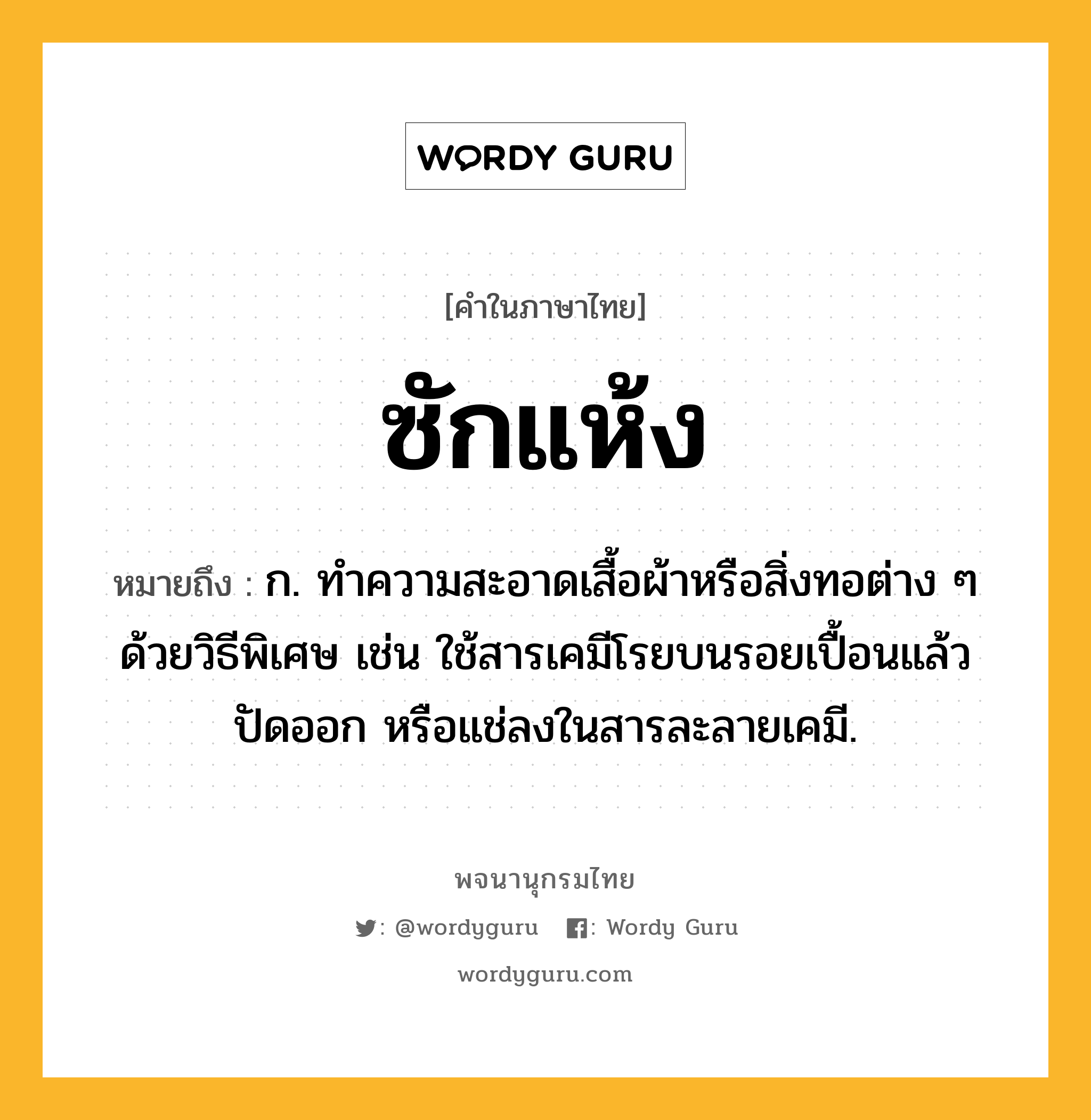 ซักแห้ง หมายถึงอะไร?, คำในภาษาไทย ซักแห้ง หมายถึง ก. ทําความสะอาดเสื้อผ้าหรือสิ่งทอต่าง ๆ ด้วยวิธีพิเศษ เช่น ใช้สารเคมีโรยบนรอยเปื้อนแล้วปัดออก หรือแช่ลงในสารละลายเคมี.