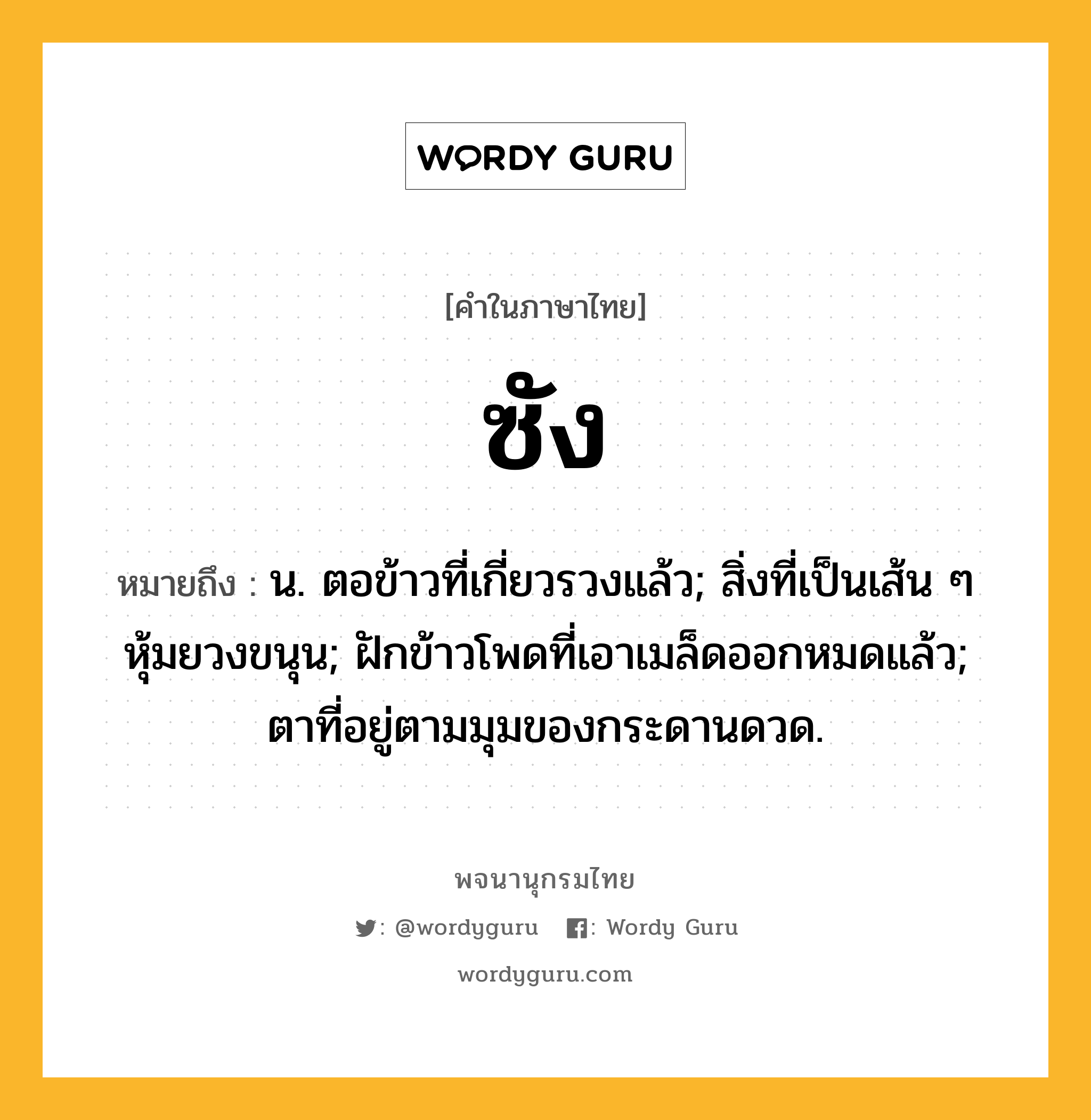 ซัง หมายถึงอะไร?, คำในภาษาไทย ซัง หมายถึง น. ตอข้าวที่เกี่ยวรวงแล้ว; สิ่งที่เป็นเส้น ๆ หุ้มยวงขนุน; ฝักข้าวโพดที่เอาเมล็ดออกหมดแล้ว; ตาที่อยู่ตามมุมของกระดานดวด.