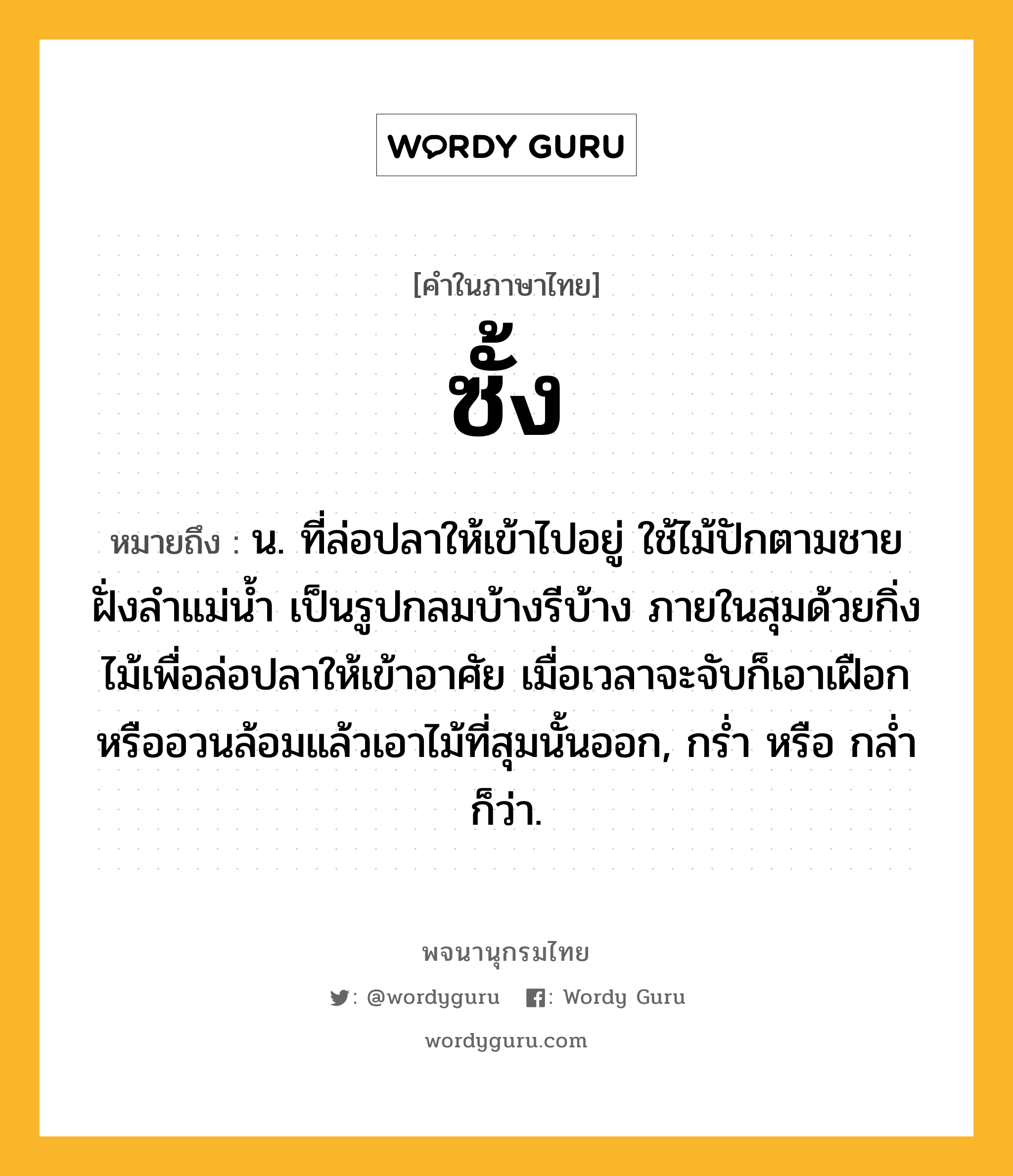 ซั้ง หมายถึงอะไร?, คำในภาษาไทย ซั้ง หมายถึง น. ที่ล่อปลาให้เข้าไปอยู่ ใช้ไม้ปักตามชายฝั่งลําแม่นํ้า เป็นรูปกลมบ้างรีบ้าง ภายในสุมด้วยกิ่งไม้เพื่อล่อปลาให้เข้าอาศัย เมื่อเวลาจะจับก็เอาเฝือกหรืออวนล้อมแล้วเอาไม้ที่สุมนั้นออก, กรํ่า หรือ กลํ่า ก็ว่า.