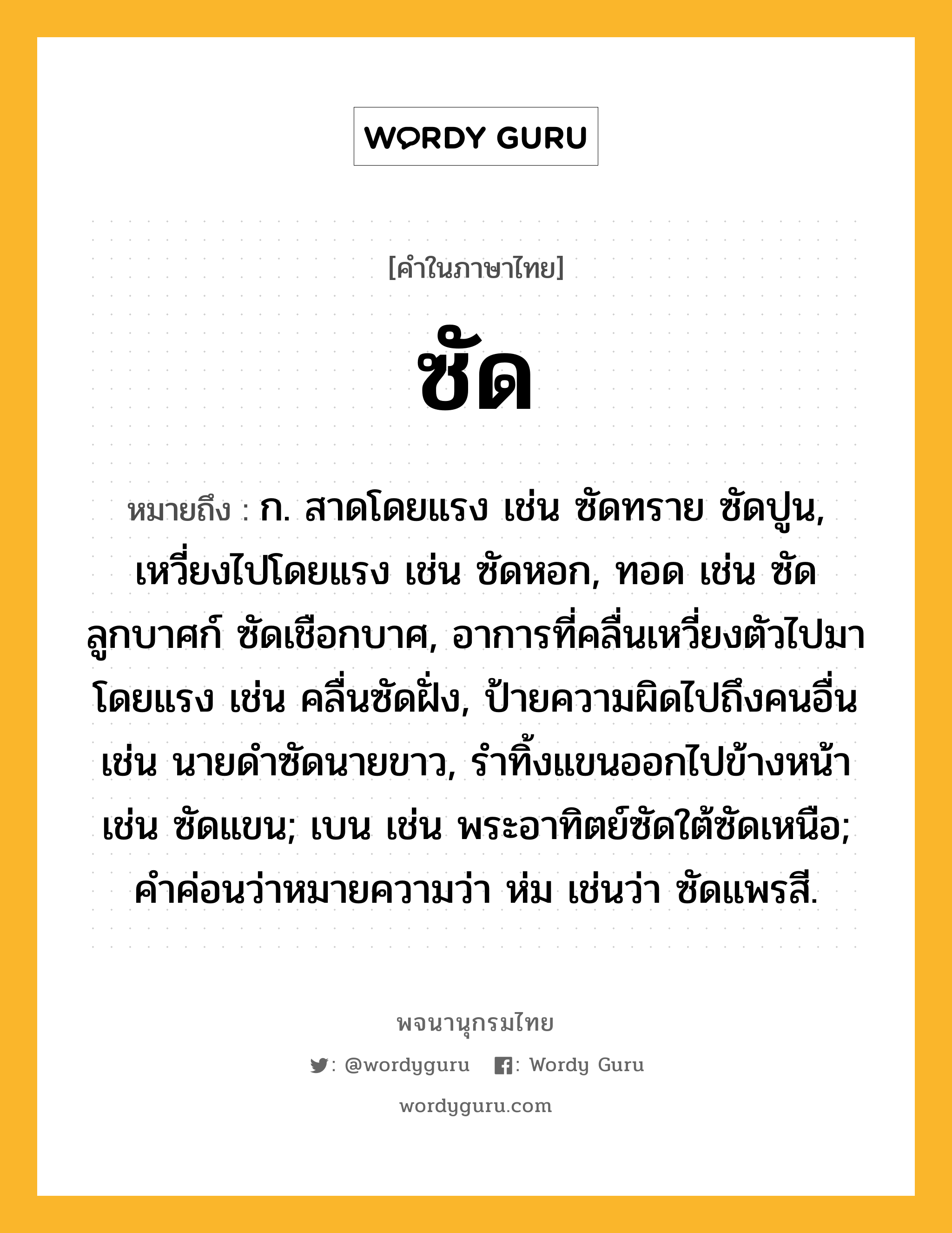 ซัด หมายถึงอะไร?, คำในภาษาไทย ซัด หมายถึง ก. สาดโดยแรง เช่น ซัดทราย ซัดปูน, เหวี่ยงไปโดยแรง เช่น ซัดหอก, ทอด เช่น ซัดลูกบาศก์ ซัดเชือกบาศ, อาการที่คลื่นเหวี่ยงตัวไปมาโดยแรง เช่น คลื่นซัดฝั่ง, ป้ายความผิดไปถึงคนอื่น เช่น นายดําซัดนายขาว, รําทิ้งแขนออกไปข้างหน้า เช่น ซัดแขน; เบน เช่น พระอาทิตย์ซัดใต้ซัดเหนือ; คําค่อนว่าหมายความว่า ห่ม เช่นว่า ซัดแพรสี.