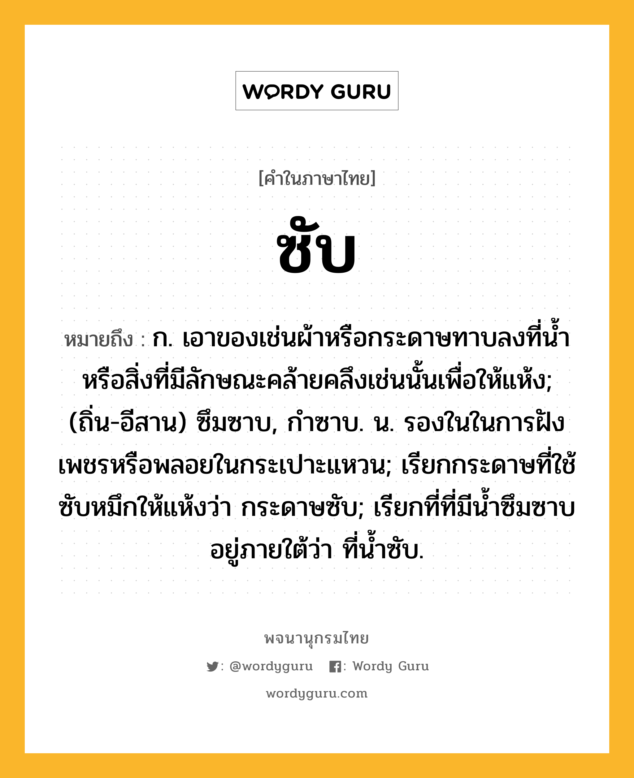 ซับ หมายถึงอะไร?, คำในภาษาไทย ซับ หมายถึง ก. เอาของเช่นผ้าหรือกระดาษทาบลงที่นํ้าหรือสิ่งที่มีลักษณะคล้ายคลึงเช่นนั้นเพื่อให้แห้ง; (ถิ่น-อีสาน) ซึมซาบ, กำซาบ. น. รองในในการฝังเพชรหรือพลอยในกระเปาะแหวน; เรียกกระดาษที่ใช้ซับหมึกให้แห้งว่า กระดาษซับ; เรียกที่ที่มีน้ำซึมซาบอยู่ภายใต้ว่า ที่น้ำซับ.