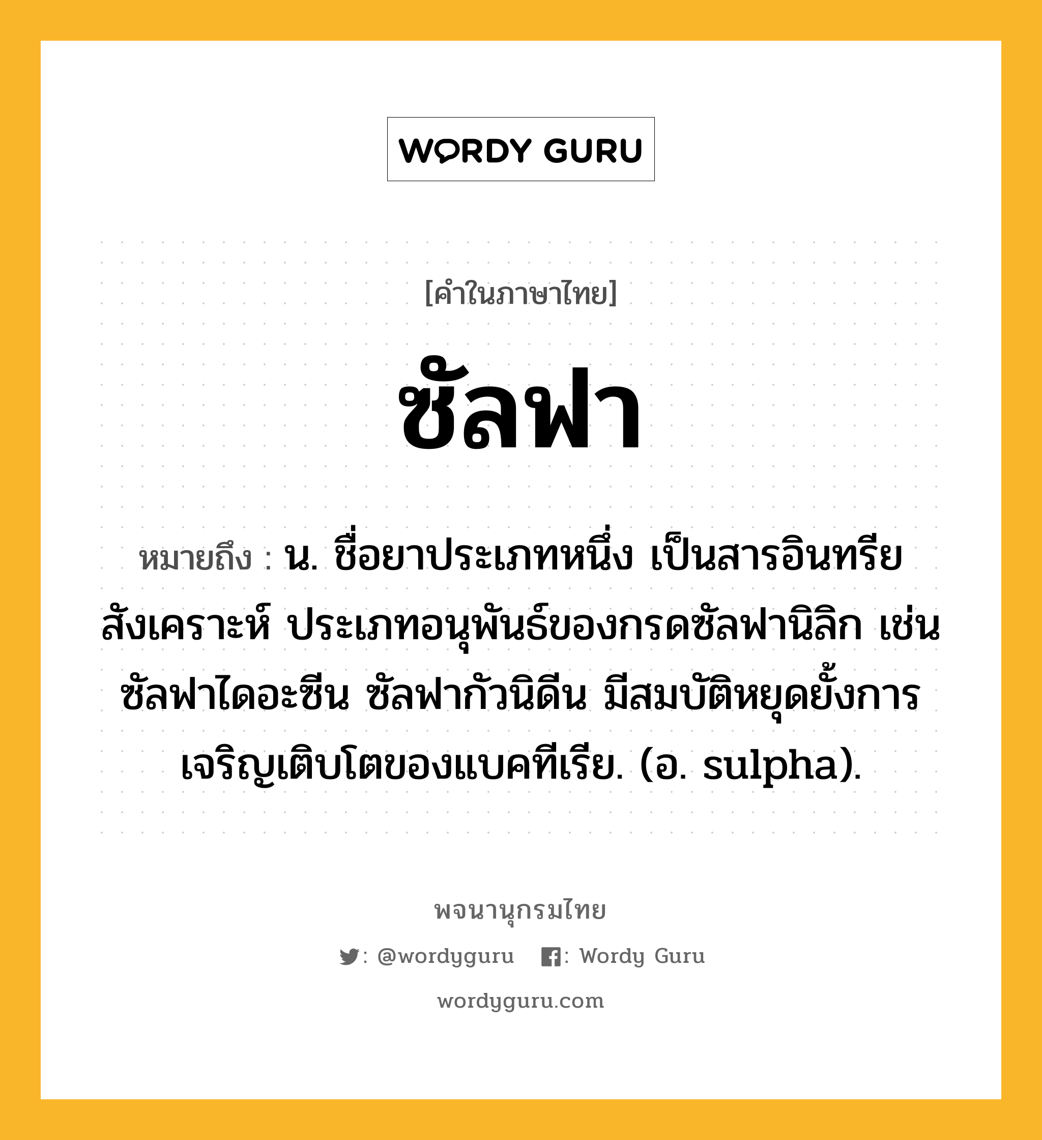 ซัลฟา หมายถึงอะไร?, คำในภาษาไทย ซัลฟา หมายถึง น. ชื่อยาประเภทหนึ่ง เป็นสารอินทรียสังเคราะห์ ประเภทอนุพันธ์ของกรดซัลฟานิลิก เช่น ซัลฟาไดอะซีน ซัลฟากัวนิดีน มีสมบัติหยุดยั้งการเจริญเติบโตของแบคทีเรีย. (อ. sulpha).