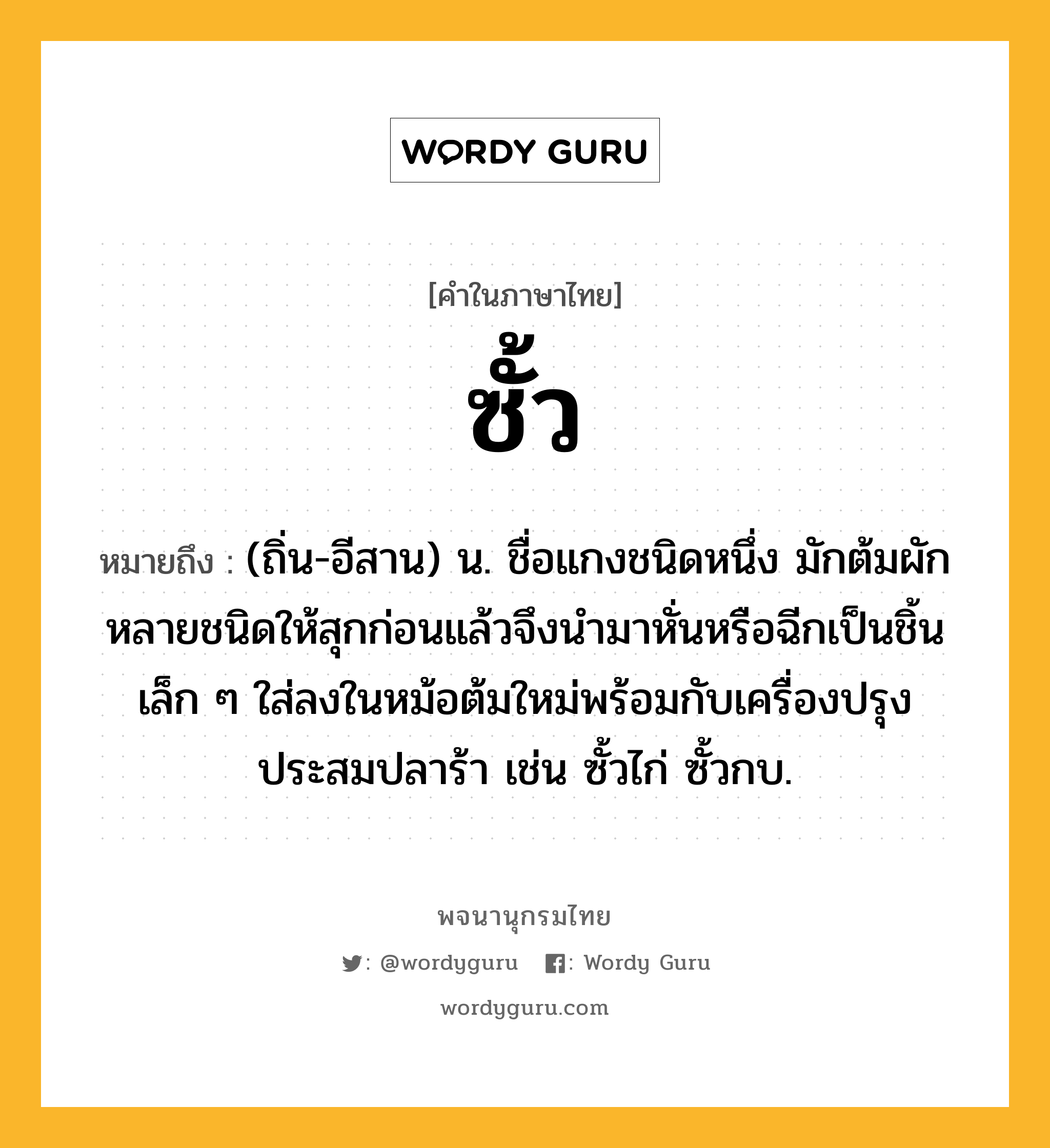 ซั้ว หมายถึงอะไร?, คำในภาษาไทย ซั้ว หมายถึง (ถิ่น-อีสาน) น. ชื่อแกงชนิดหนึ่ง มักต้มผักหลายชนิดให้สุกก่อนแล้วจึงนำมาหั่นหรือฉีกเป็นชิ้นเล็ก ๆ ใส่ลงในหม้อต้มใหม่พร้อมกับเครื่องปรุงประสมปลาร้า เช่น ซั้วไก่ ซั้วกบ.