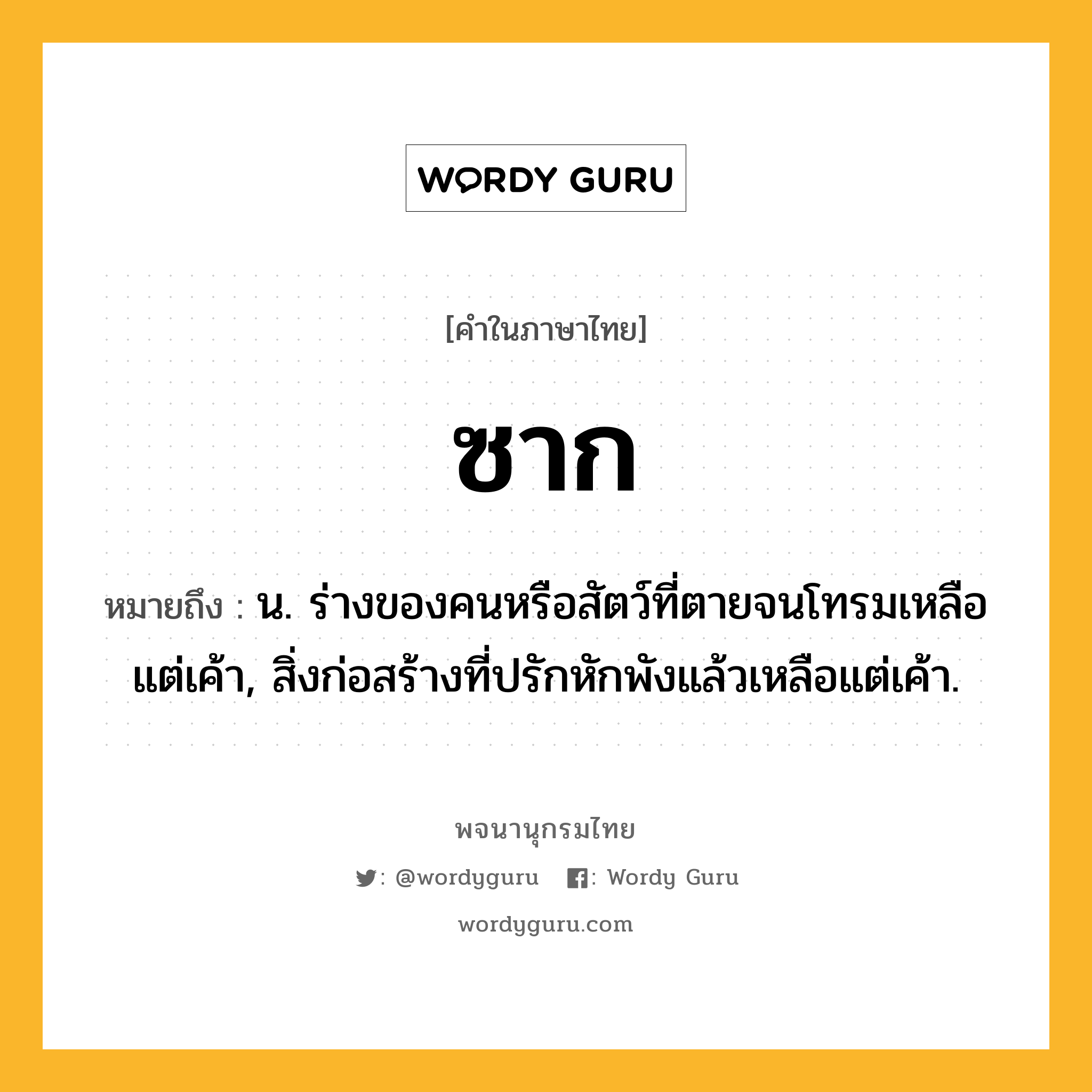 ซาก หมายถึงอะไร?, คำในภาษาไทย ซาก หมายถึง น. ร่างของคนหรือสัตว์ที่ตายจนโทรมเหลือแต่เค้า, สิ่งก่อสร้างที่ปรักหักพังแล้วเหลือแต่เค้า.