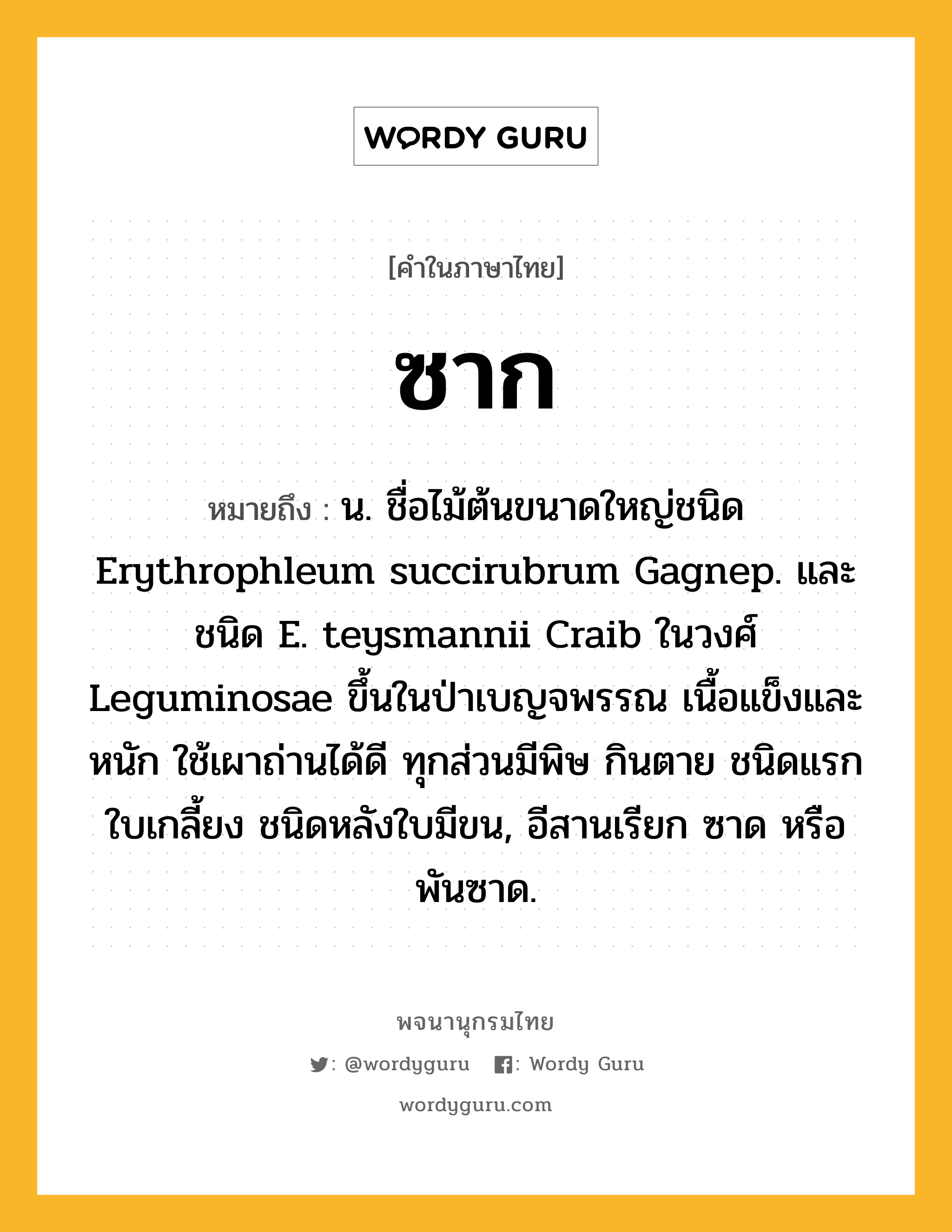 ซาก หมายถึงอะไร?, คำในภาษาไทย ซาก หมายถึง น. ชื่อไม้ต้นขนาดใหญ่ชนิด Erythrophleum succirubrum Gagnep. และชนิด E. teysmannii Craib ในวงศ์ Leguminosae ขึ้นในป่าเบญจพรรณ เนื้อแข็งและหนัก ใช้เผาถ่านได้ดี ทุกส่วนมีพิษ กินตาย ชนิดแรกใบเกลี้ยง ชนิดหลังใบมีขน, อีสานเรียก ซาด หรือ พันซาด.