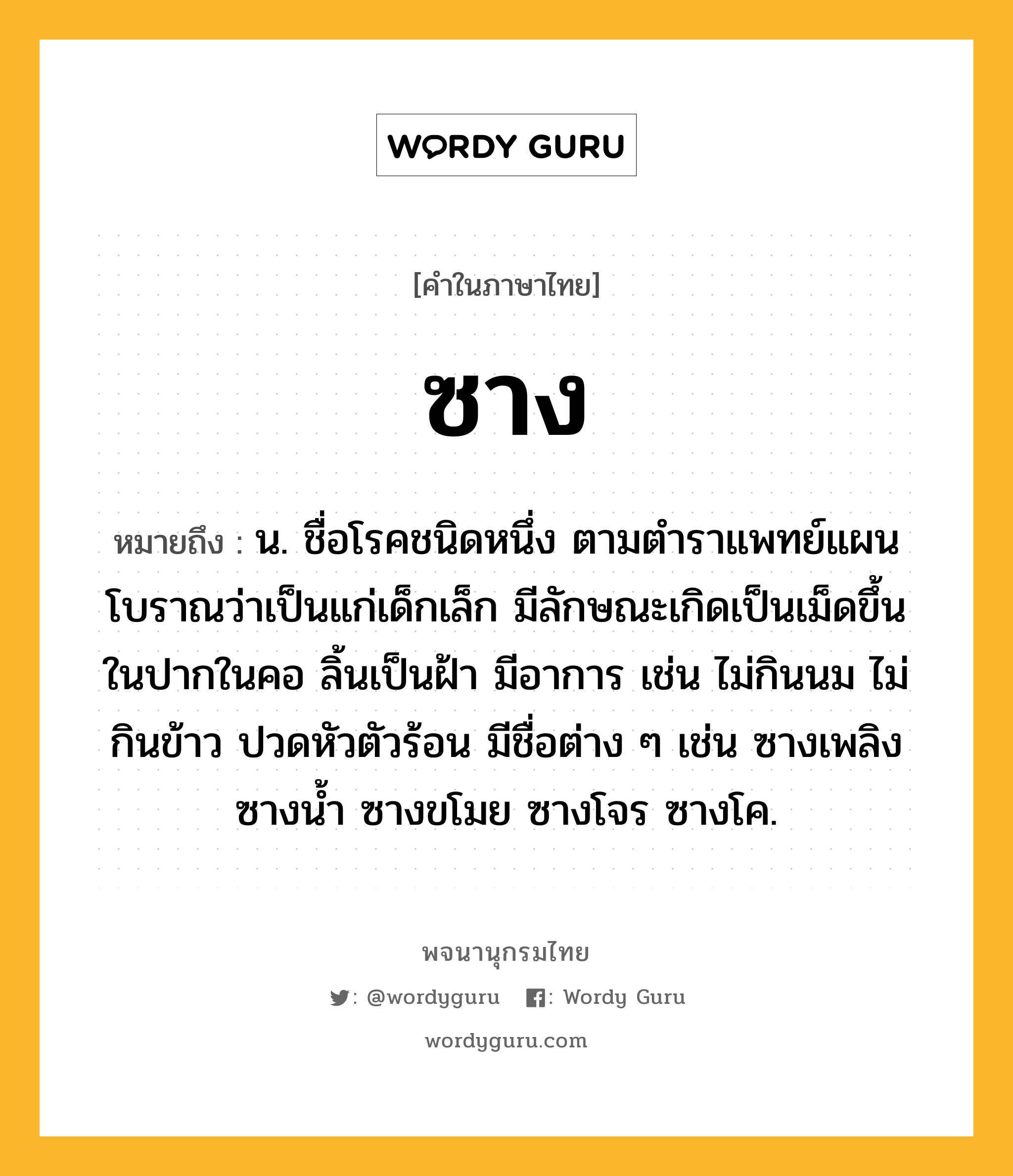 ซาง หมายถึงอะไร?, คำในภาษาไทย ซาง หมายถึง น. ชื่อโรคชนิดหนึ่ง ตามตําราแพทย์แผนโบราณว่าเป็นแก่เด็กเล็ก มีลักษณะเกิดเป็นเม็ดขึ้นในปากในคอ ลิ้นเป็นฝ้า มีอาการ เช่น ไม่กินนม ไม่กินข้าว ปวดหัวตัวร้อน มีชื่อต่าง ๆ เช่น ซางเพลิง ซางนํ้า ซางขโมย ซางโจร ซางโค.