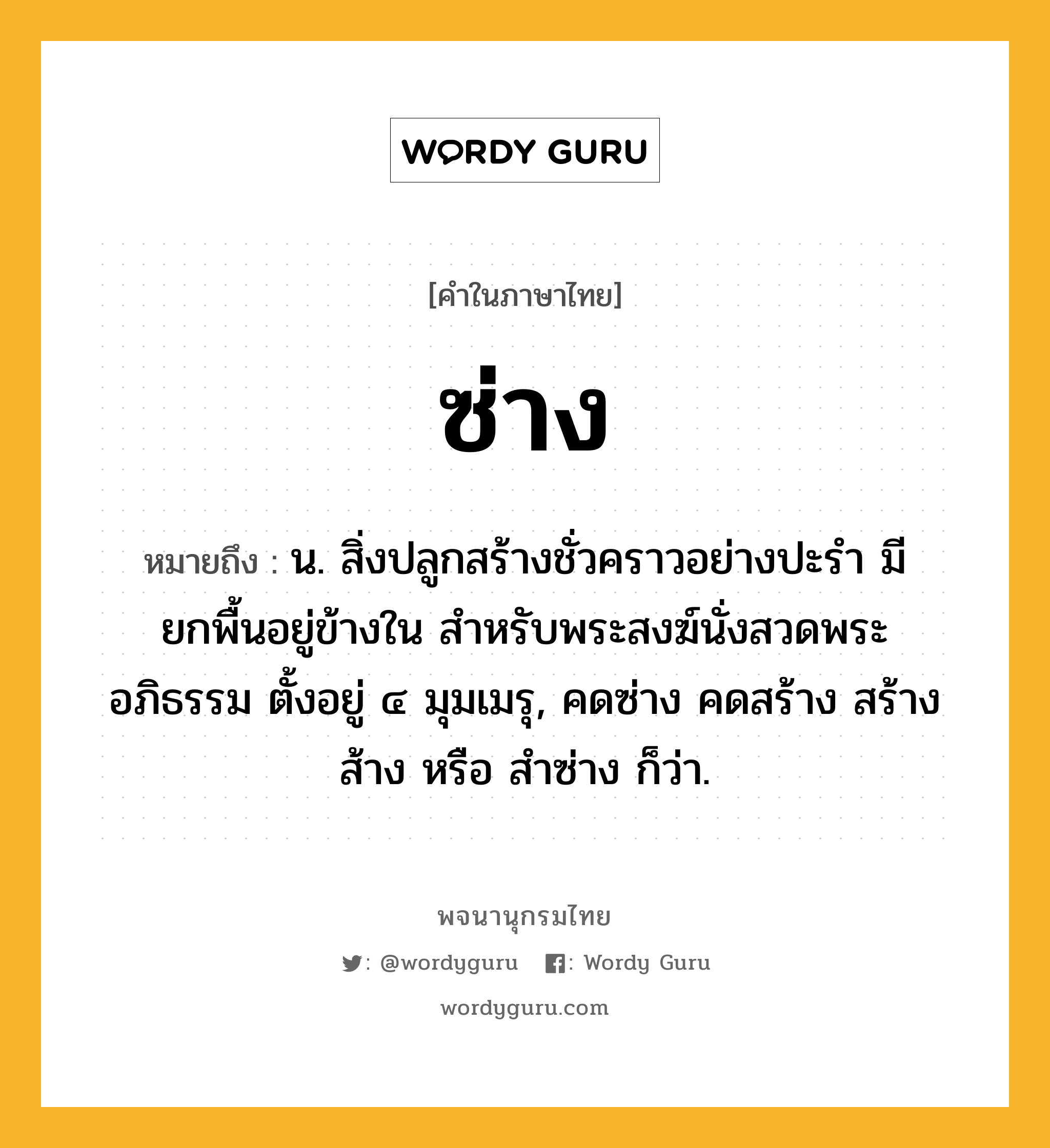 ซ่าง หมายถึงอะไร?, คำในภาษาไทย ซ่าง หมายถึง น. สิ่งปลูกสร้างชั่วคราวอย่างปะรำ มียกพื้นอยู่ข้างใน สำหรับพระสงฆ์นั่งสวดพระอภิธรรม ตั้งอยู่ ๔ มุมเมรุ, คดซ่าง คดสร้าง สร้าง ส้าง หรือ สำซ่าง ก็ว่า.