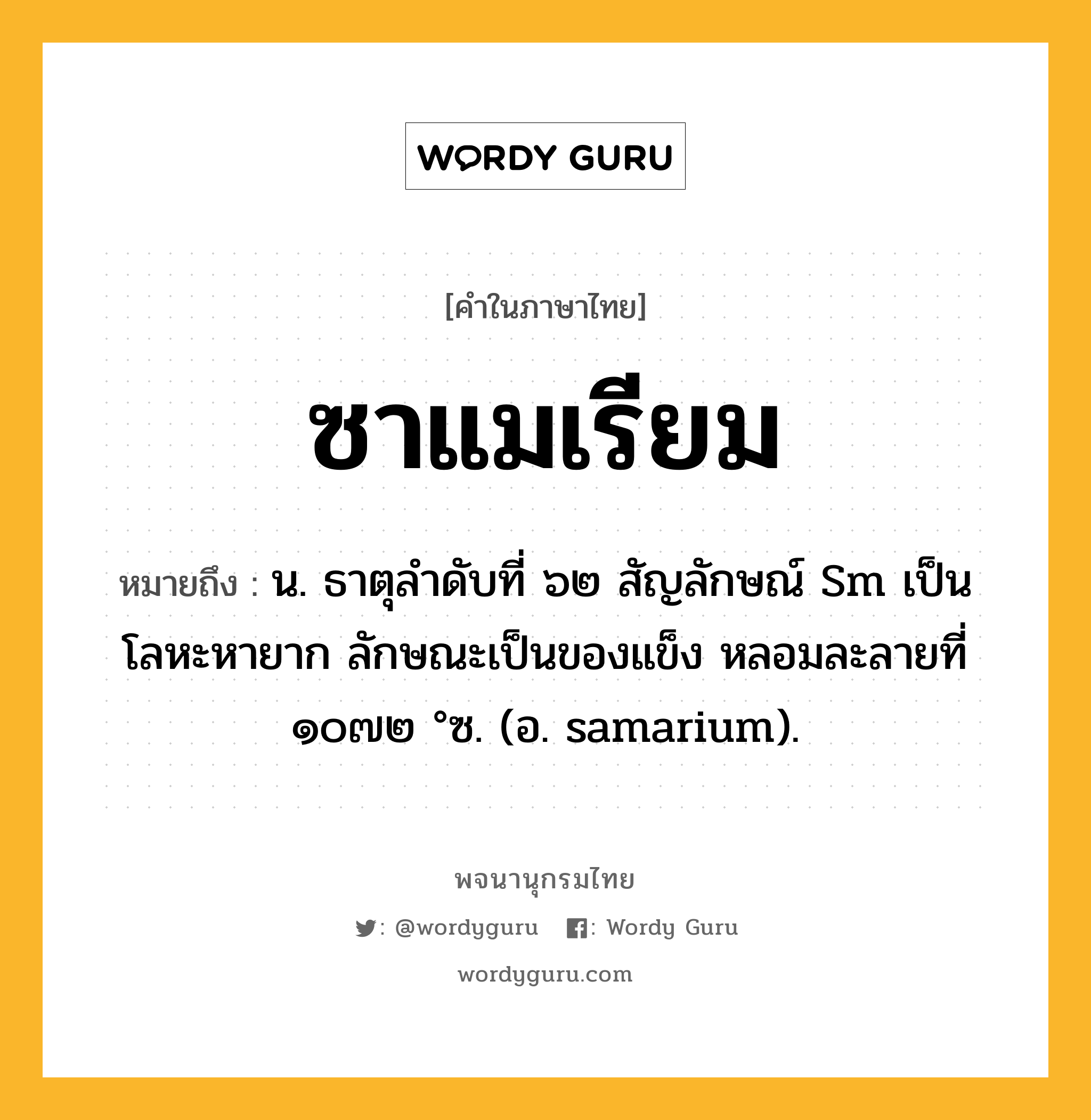 ซาแมเรียม หมายถึงอะไร?, คำในภาษาไทย ซาแมเรียม หมายถึง น. ธาตุลําดับที่ ๖๒ สัญลักษณ์ Sm เป็นโลหะหายาก ลักษณะเป็นของแข็ง หลอมละลายที่ ๑๐๗๒ °ซ. (อ. samarium).