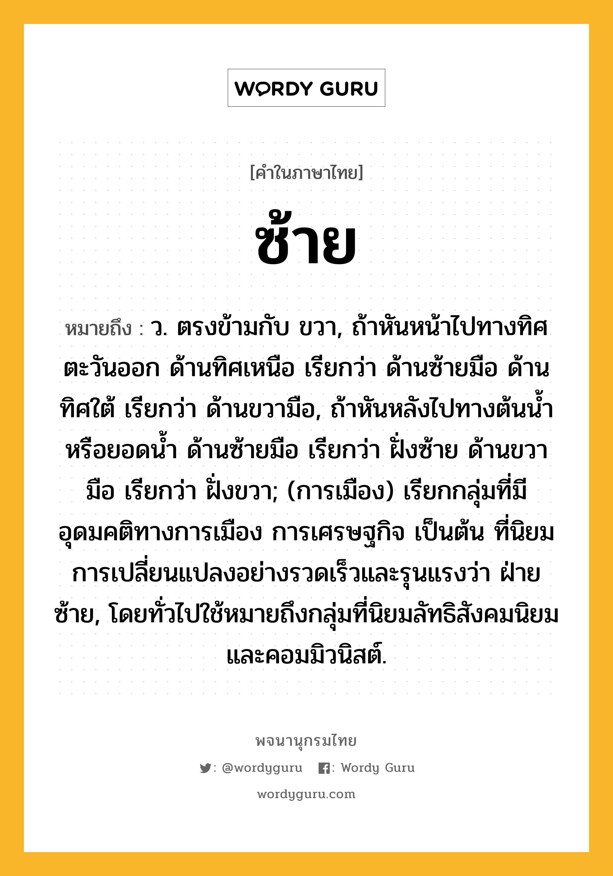 ซ้าย หมายถึงอะไร?, คำในภาษาไทย ซ้าย หมายถึง ว. ตรงข้ามกับ ขวา, ถ้าหันหน้าไปทางทิศตะวันออก ด้านทิศเหนือ เรียกว่า ด้านซ้ายมือ ด้านทิศใต้ เรียกว่า ด้านขวามือ, ถ้าหันหลังไปทางต้นนํ้าหรือยอดนํ้า ด้านซ้ายมือ เรียกว่า ฝั่งซ้าย ด้านขวามือ เรียกว่า ฝั่งขวา; (การเมือง) เรียกกลุ่มที่มีอุดมคติทางการเมือง การเศรษฐกิจ เป็นต้น ที่นิยมการเปลี่ยนแปลงอย่างรวดเร็วและรุนแรงว่า ฝ่ายซ้าย, โดยทั่วไปใช้หมายถึงกลุ่มที่นิยมลัทธิสังคมนิยมและคอมมิวนิสต์.