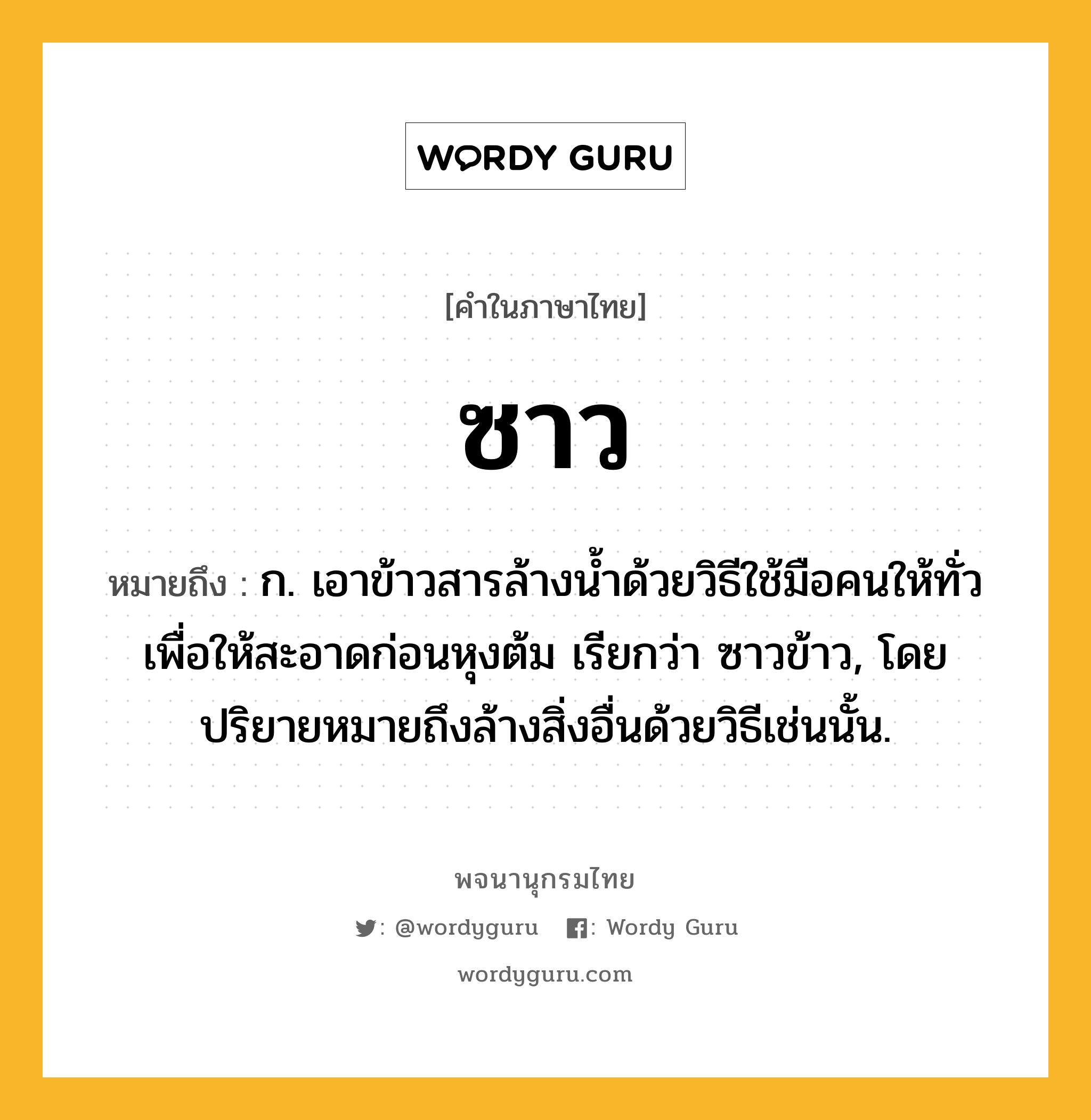 ซาว หมายถึงอะไร?, คำในภาษาไทย ซาว หมายถึง ก. เอาข้าวสารล้างนํ้าด้วยวิธีใช้มือคนให้ทั่วเพื่อให้สะอาดก่อนหุงต้ม เรียกว่า ซาวข้าว, โดยปริยายหมายถึงล้างสิ่งอื่นด้วยวิธีเช่นนั้น.