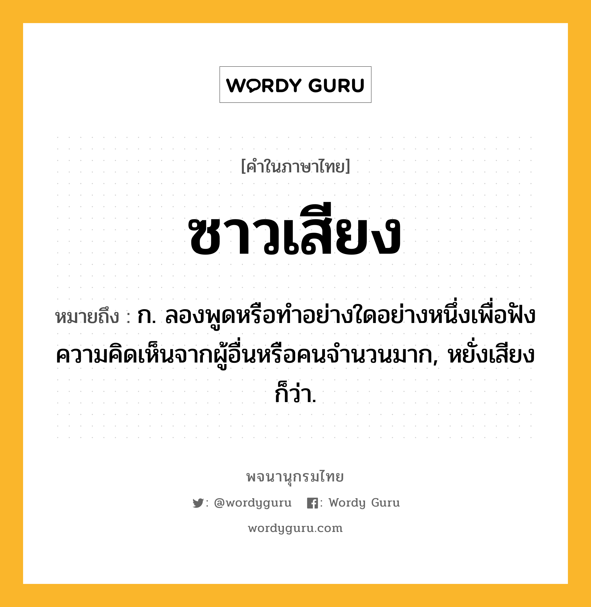 ซาวเสียง หมายถึงอะไร?, คำในภาษาไทย ซาวเสียง หมายถึง ก. ลองพูดหรือทำอย่างใดอย่างหนึ่งเพื่อฟังความคิดเห็นจากผู้อื่นหรือคนจำนวนมาก, หยั่งเสียง ก็ว่า.