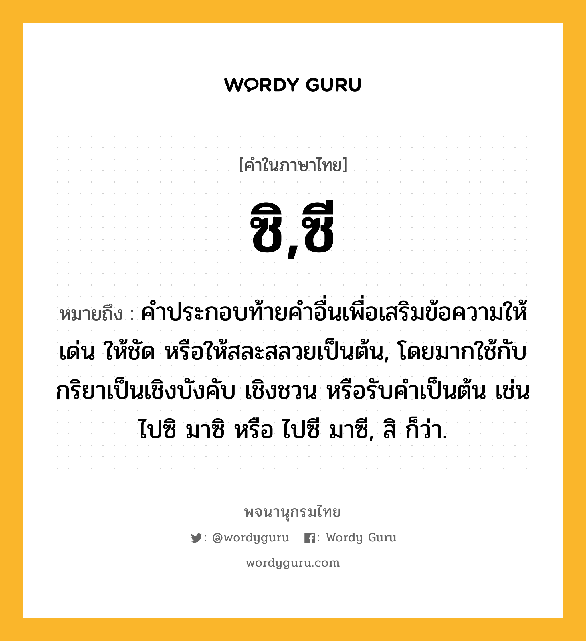 ซิ,ซี หมายถึงอะไร?, คำในภาษาไทย ซิ,ซี หมายถึง คําประกอบท้ายคําอื่นเพื่อเสริมข้อความให้เด่น ให้ชัด หรือให้สละสลวยเป็นต้น, โดยมากใช้กับกริยาเป็นเชิงบังคับ เชิงชวน หรือรับคำเป็นต้น เช่น ไปซิ มาซิ หรือ ไปซี มาซี, สิ ก็ว่า.