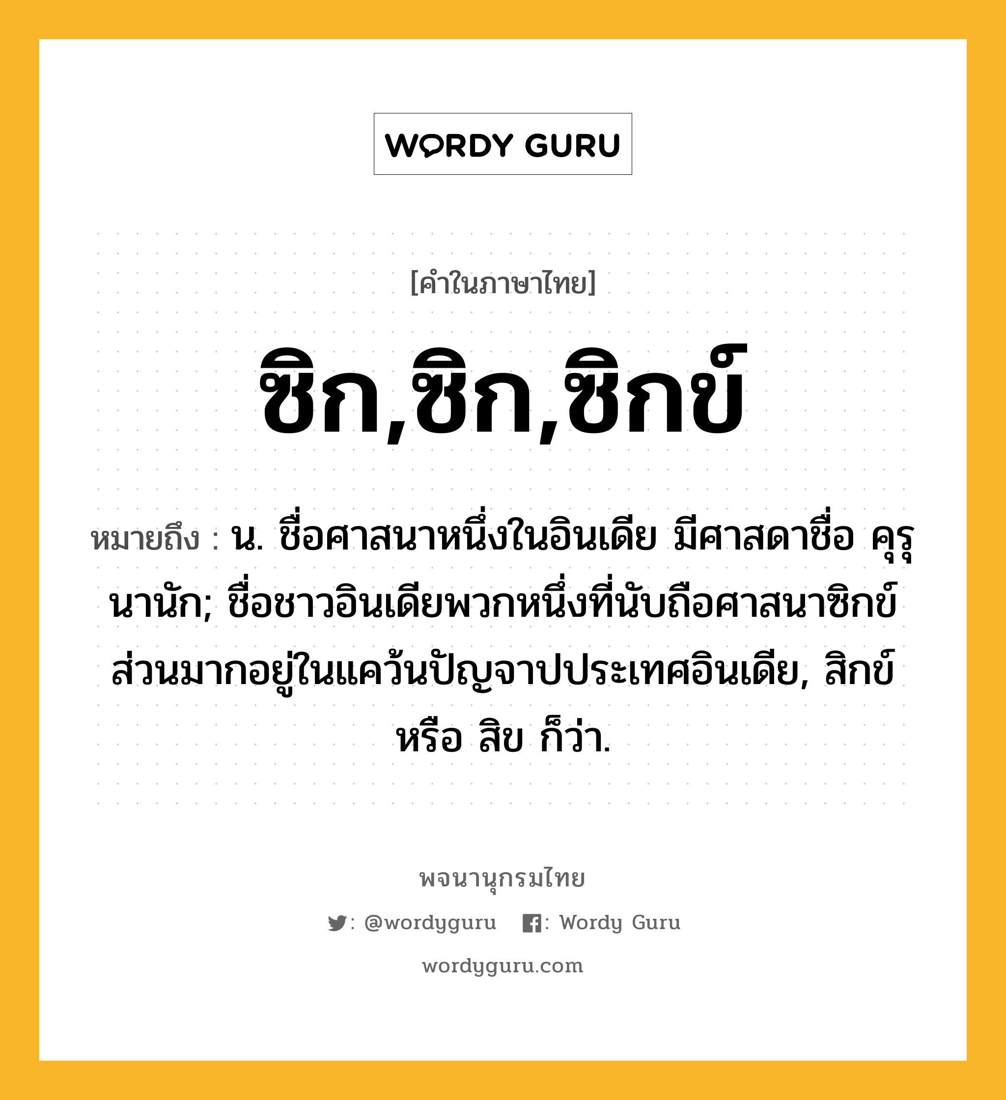 ซิก,ซิก,ซิกข์ หมายถึงอะไร?, คำในภาษาไทย ซิก,ซิก,ซิกข์ หมายถึง น. ชื่อศาสนาหนึ่งในอินเดีย มีศาสดาชื่อ คุรุนานัก; ชื่อชาวอินเดียพวกหนึ่งที่นับถือศาสนาซิกข์ส่วนมากอยู่ในแคว้นปัญจาปประเทศอินเดีย, สิกข์ หรือ สิข ก็ว่า.