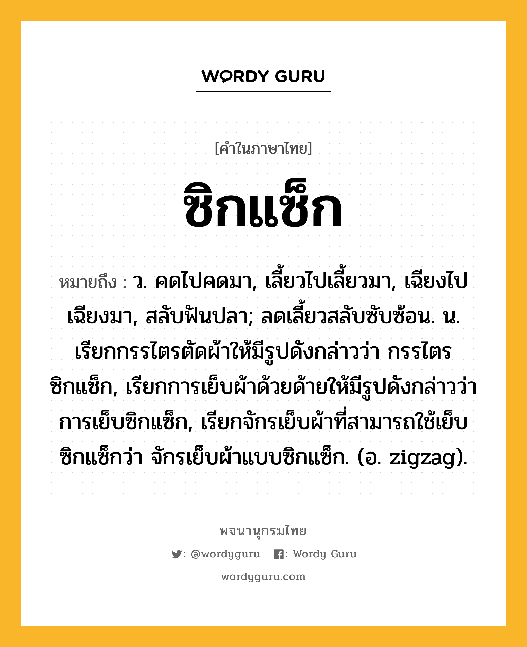 ซิกแซ็ก หมายถึงอะไร?, คำในภาษาไทย ซิกแซ็ก หมายถึง ว. คดไปคดมา, เลี้ยวไปเลี้ยวมา, เฉียงไปเฉียงมา, สลับฟันปลา; ลดเลี้ยวสลับซับซ้อน. น. เรียกกรรไตรตัดผ้าให้มีรูปดังกล่าวว่า กรรไตรซิกแซ็ก, เรียกการเย็บผ้าด้วยด้ายให้มีรูปดังกล่าวว่า การเย็บซิกแซ็ก, เรียกจักรเย็บผ้าที่สามารถใช้เย็บซิกแซ็กว่า จักรเย็บผ้าแบบซิกแซ็ก. (อ. zigzag).