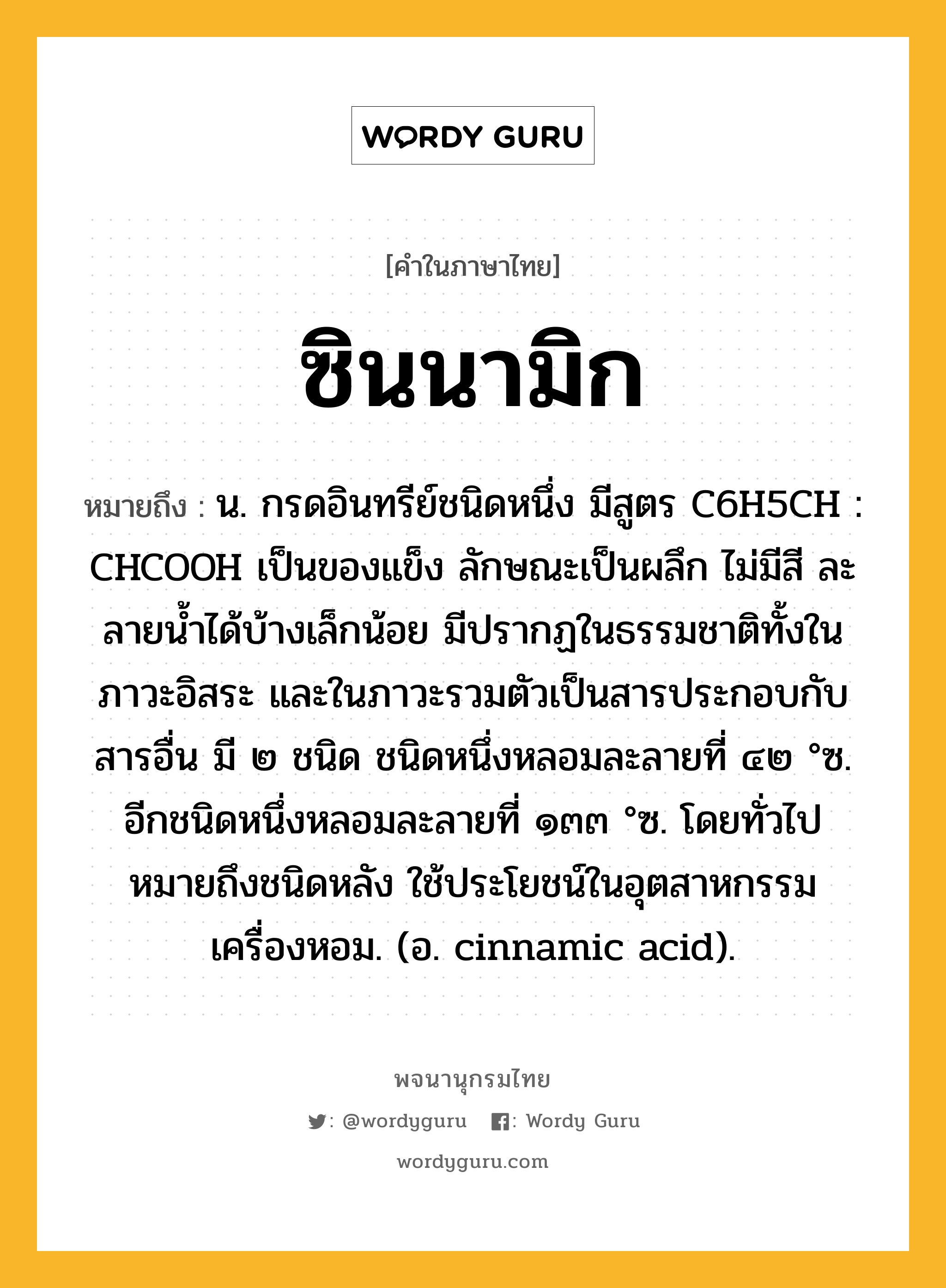 ซินนามิก หมายถึงอะไร?, คำในภาษาไทย ซินนามิก หมายถึง น. กรดอินทรีย์ชนิดหนึ่ง มีสูตร C6H5CH : CHCOOH เป็นของแข็ง ลักษณะเป็นผลึก ไม่มีสี ละลายนํ้าได้บ้างเล็กน้อย มีปรากฏในธรรมชาติทั้งในภาวะอิสระ และในภาวะรวมตัวเป็นสารประกอบกับสารอื่น มี ๒ ชนิด ชนิดหนึ่งหลอมละลายที่ ๔๒ °ซ. อีกชนิดหนึ่งหลอมละลายที่ ๑๓๓ °ซ. โดยทั่วไปหมายถึงชนิดหลัง ใช้ประโยชน์ในอุตสาหกรรมเครื่องหอม. (อ. cinnamic acid).