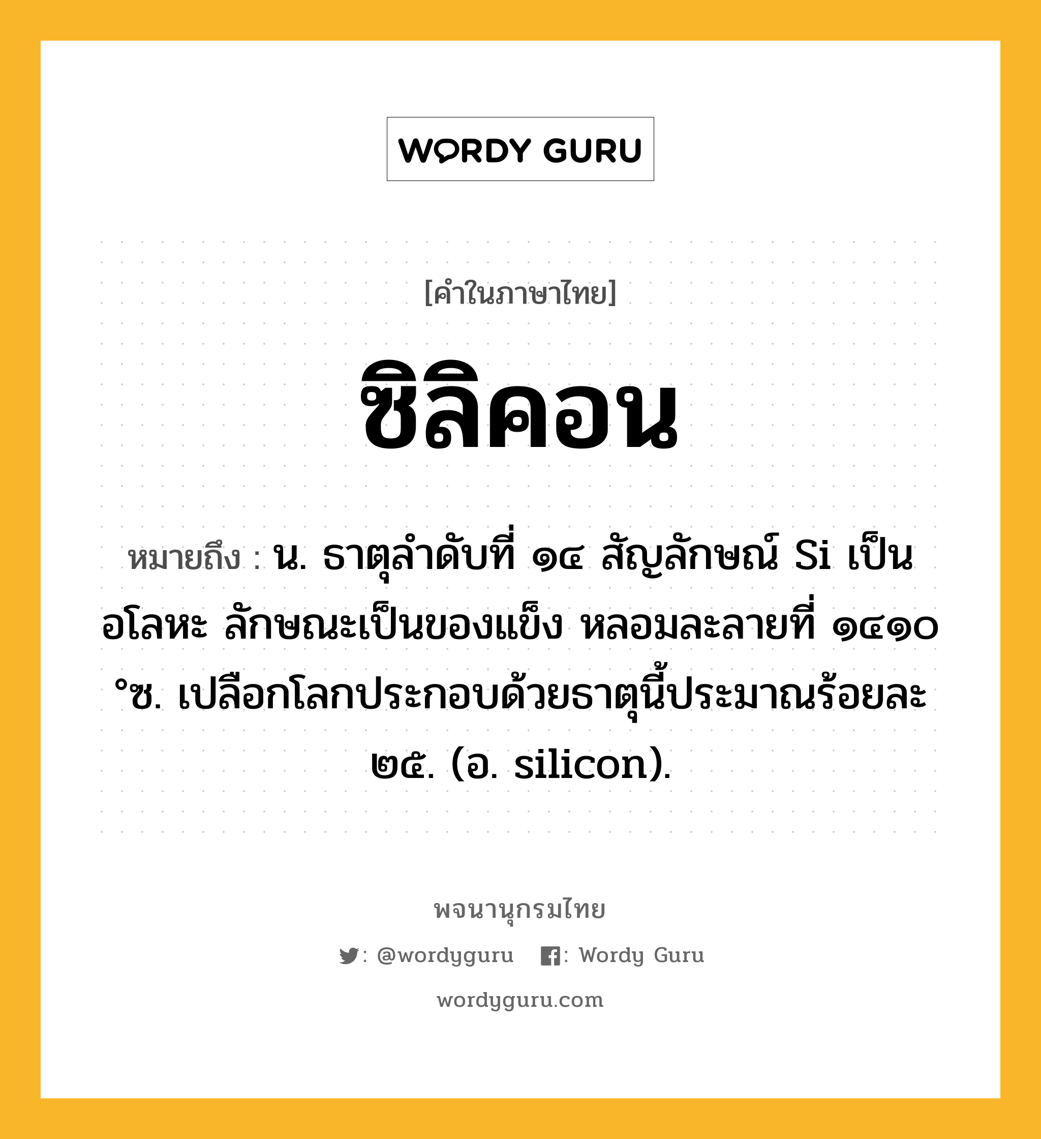 ซิลิคอน ความหมาย หมายถึงอะไร?, คำในภาษาไทย ซิลิคอน หมายถึง น. ธาตุลําดับที่ ๑๔ สัญลักษณ์ Si เป็นอโลหะ ลักษณะเป็นของแข็ง หลอมละลายที่ ๑๔๑๐ °ซ. เปลือกโลกประกอบด้วยธาตุนี้ประมาณร้อยละ ๒๕. (อ. silicon).