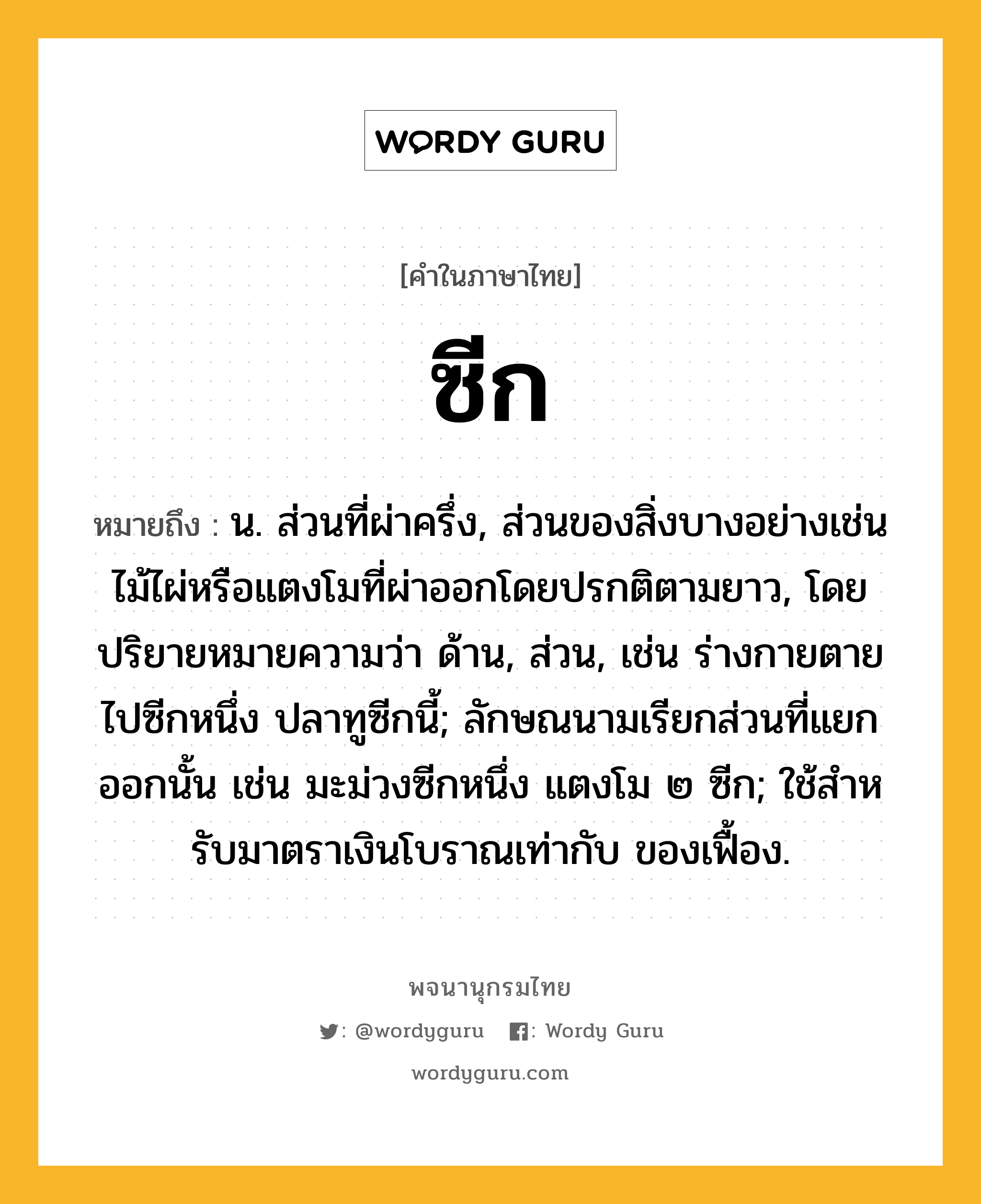 ซีก หมายถึงอะไร?, คำในภาษาไทย ซีก หมายถึง น. ส่วนที่ผ่าครึ่ง, ส่วนของสิ่งบางอย่างเช่นไม้ไผ่หรือแตงโมที่ผ่าออกโดยปรกติตามยาว, โดยปริยายหมายความว่า ด้าน, ส่วน, เช่น ร่างกายตายไปซีกหนึ่ง ปลาทูซีกนี้; ลักษณนามเรียกส่วนที่แยกออกนั้น เช่น มะม่วงซีกหนึ่ง แตงโม ๒ ซีก; ใช้สําหรับมาตราเงินโบราณเท่ากับ ของเฟื้อง.