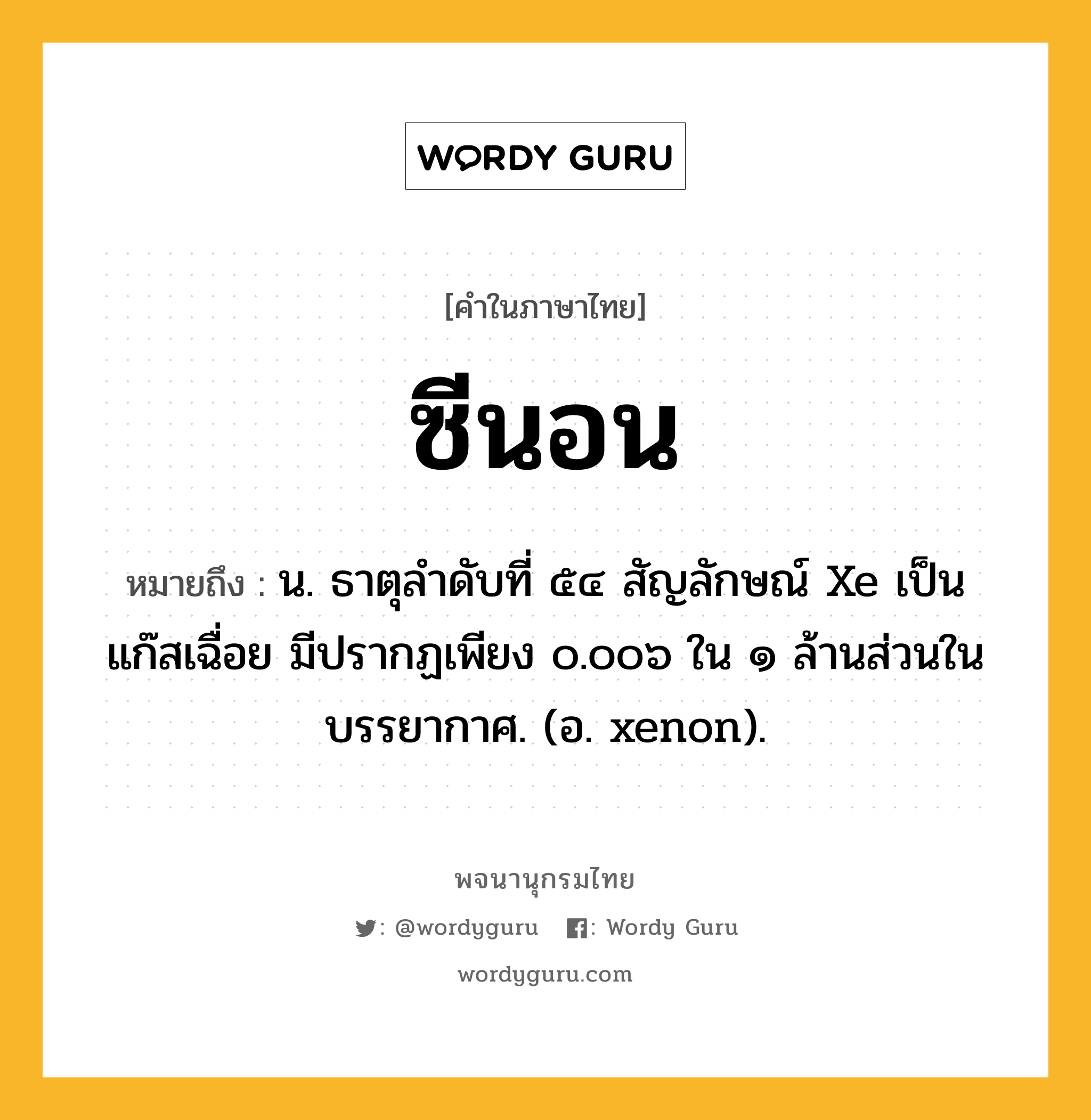 ซีนอน หมายถึงอะไร?, คำในภาษาไทย ซีนอน หมายถึง น. ธาตุลําดับที่ ๕๔ สัญลักษณ์ Xe เป็นแก๊สเฉื่อย มีปรากฏเพียง ๐.๐๐๖ ใน ๑ ล้านส่วนในบรรยากาศ. (อ. xenon).