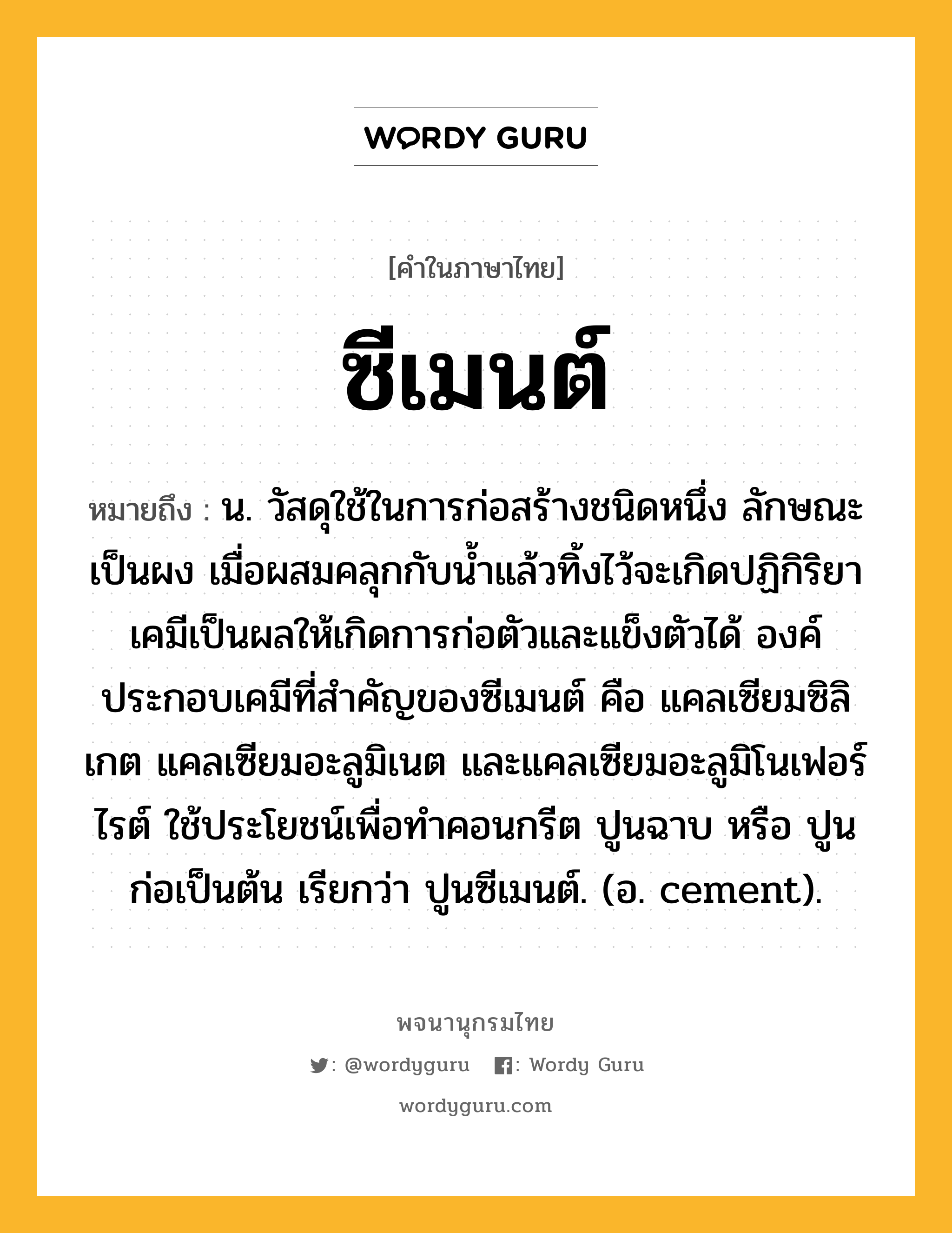 ซีเมนต์ หมายถึงอะไร?, คำในภาษาไทย ซีเมนต์ หมายถึง น. วัสดุใช้ในการก่อสร้างชนิดหนึ่ง ลักษณะเป็นผง เมื่อผสมคลุกกับนํ้าแล้วทิ้งไว้จะเกิดปฏิกิริยาเคมีเป็นผลให้เกิดการก่อตัวและแข็งตัวได้ องค์ประกอบเคมีที่สําคัญของซีเมนต์ คือ แคลเซียมซิลิเกต แคลเซียมอะลูมิเนต และแคลเซียมอะลูมิโนเฟอร์ไรต์ ใช้ประโยชน์เพื่อทําคอนกรีต ปูนฉาบ หรือ ปูนก่อเป็นต้น เรียกว่า ปูนซีเมนต์. (อ. cement).