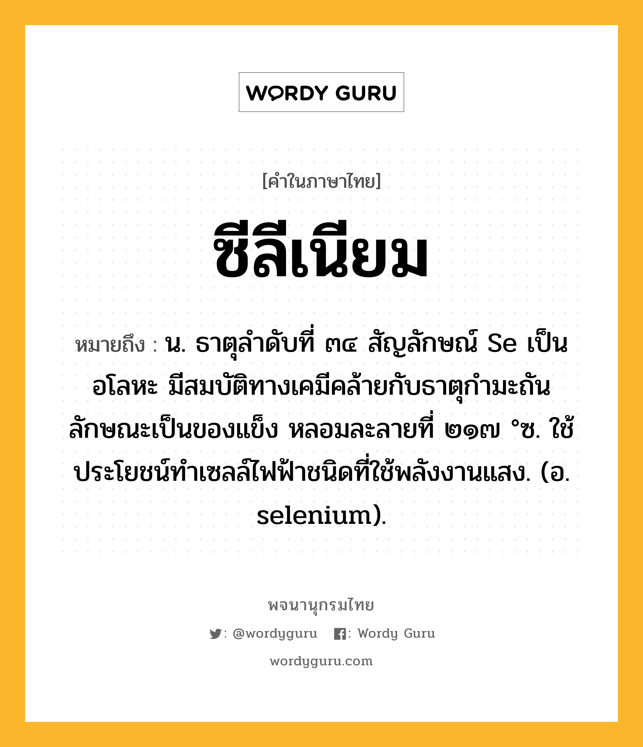 ซีลีเนียม หมายถึงอะไร?, คำในภาษาไทย ซีลีเนียม หมายถึง น. ธาตุลําดับที่ ๓๔ สัญลักษณ์ Se เป็นอโลหะ มีสมบัติทางเคมีคล้ายกับธาตุกํามะถัน ลักษณะเป็นของแข็ง หลอมละลายที่ ๒๑๗ °ซ. ใช้ประโยชน์ทําเซลล์ไฟฟ้าชนิดที่ใช้พลังงานแสง. (อ. selenium).