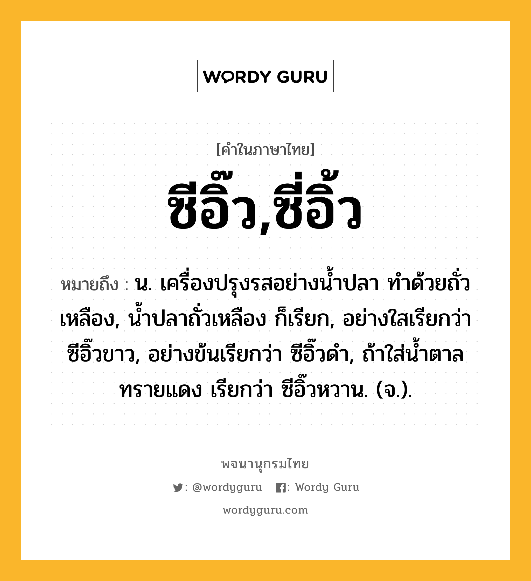 ซีอิ๊ว,ซี่อิ้ว หมายถึงอะไร?, คำในภาษาไทย ซีอิ๊ว,ซี่อิ้ว หมายถึง น. เครื่องปรุงรสอย่างน้ำปลา ทำด้วยถั่วเหลือง, น้ำปลาถั่วเหลือง ก็เรียก, อย่างใสเรียกว่า ซีอิ๊วขาว, อย่างข้นเรียกว่า ซีอิ๊วดำ, ถ้าใส่น้ำตาลทรายแดง เรียกว่า ซีอิ๊วหวาน. (จ.).