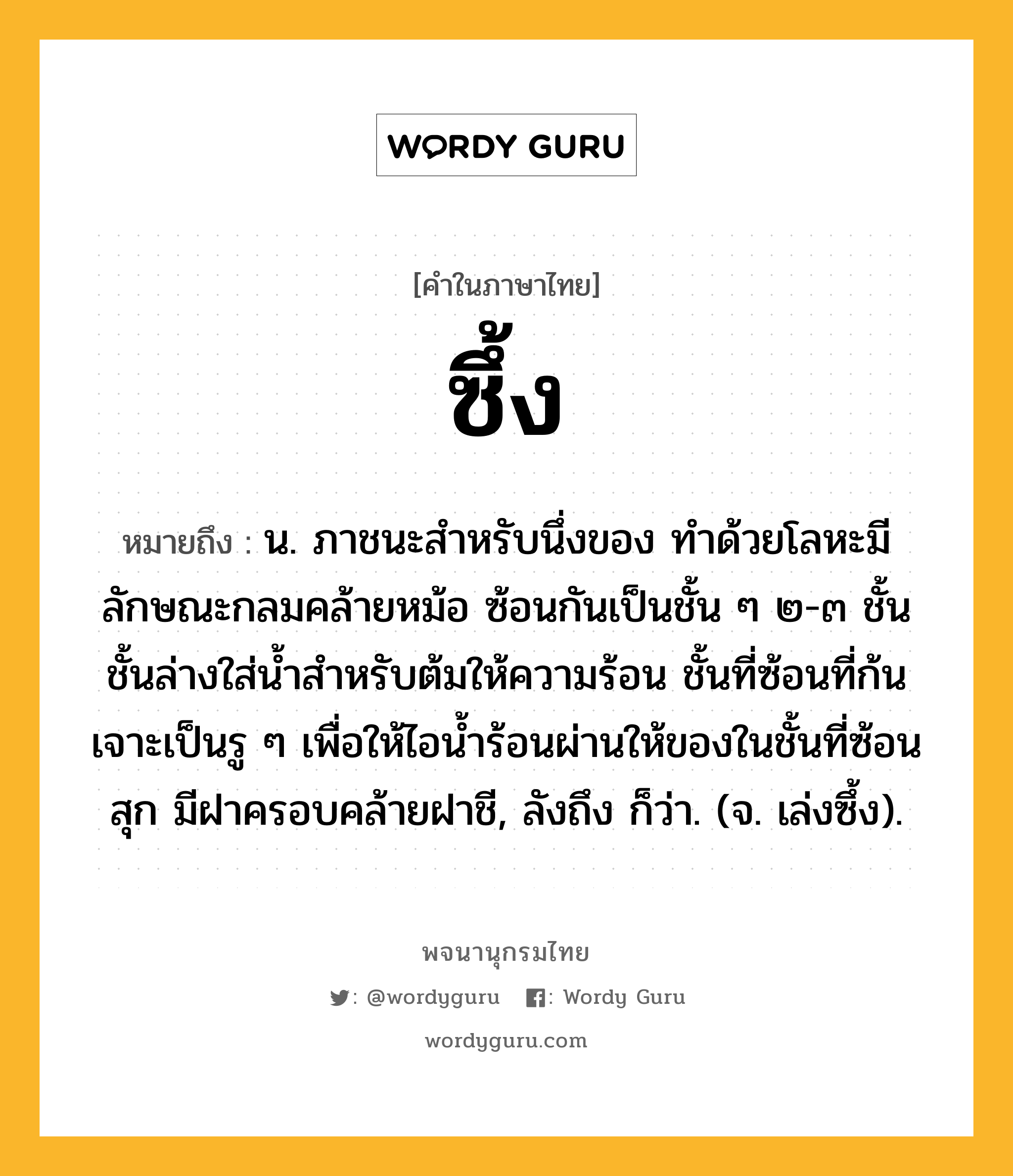 ซึ้ง หมายถึงอะไร?, คำในภาษาไทย ซึ้ง หมายถึง น. ภาชนะสำหรับนึ่งของ ทำด้วยโลหะมีลักษณะกลมคล้ายหม้อ ซ้อนกันเป็นชั้น ๆ ๒-๓ ชั้น ชั้นล่างใส่น้ำสำหรับต้มให้ความร้อน ชั้นที่ซ้อนที่ก้นเจาะเป็นรู ๆ เพื่อให้ไอน้ำร้อนผ่านให้ของในชั้นที่ซ้อนสุก มีฝาครอบคล้ายฝาชี, ลังถึง ก็ว่า. (จ. เล่งซึ้ง).