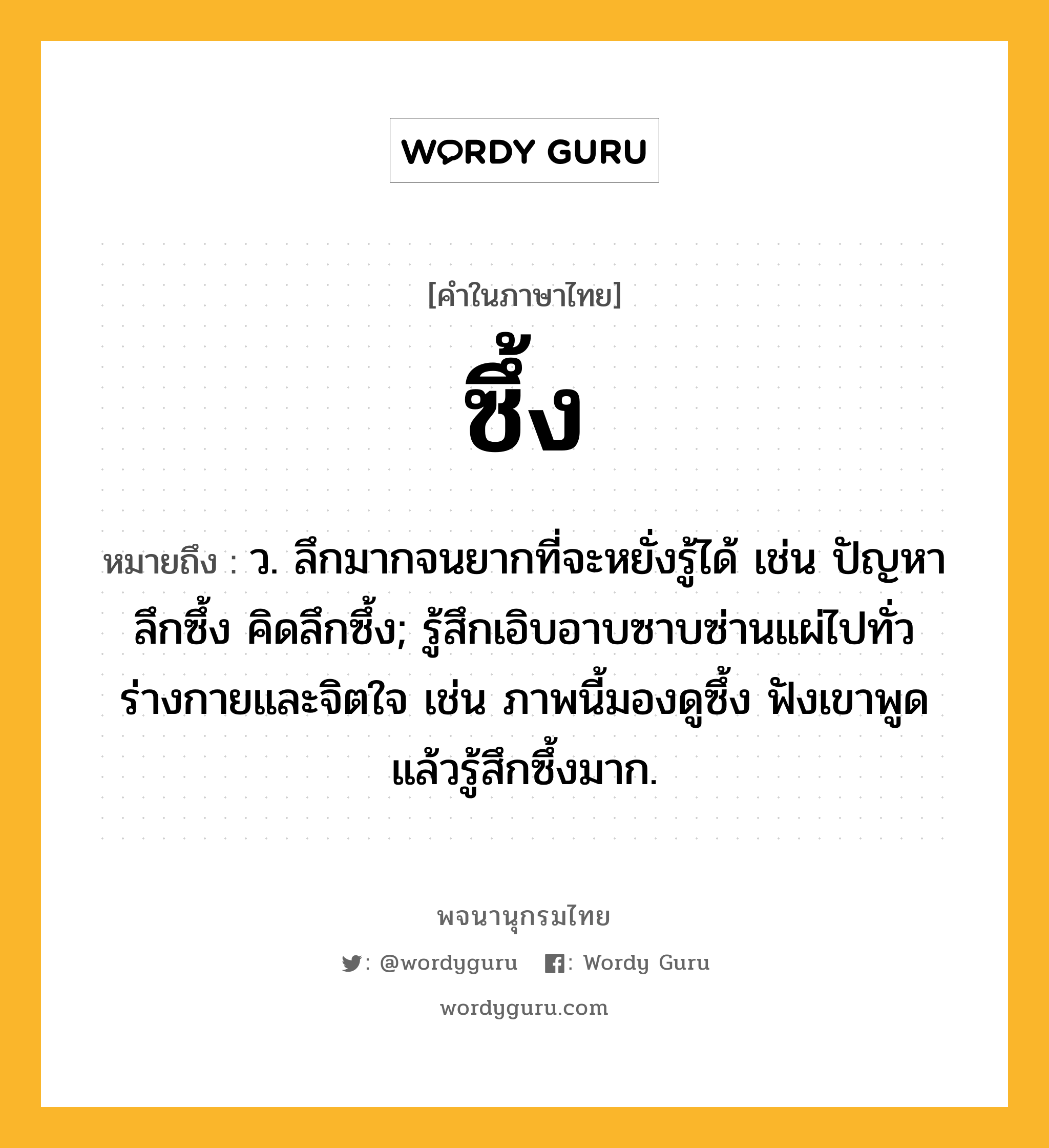 ซึ้ง หมายถึงอะไร?, คำในภาษาไทย ซึ้ง หมายถึง ว. ลึกมากจนยากที่จะหยั่งรู้ได้ เช่น ปัญหาลึกซึ้ง คิดลึกซึ้ง; รู้สึกเอิบอาบซาบซ่านแผ่ไปทั่วร่างกายและจิตใจ เช่น ภาพนี้มองดูซึ้ง ฟังเขาพูดแล้วรู้สึกซึ้งมาก.